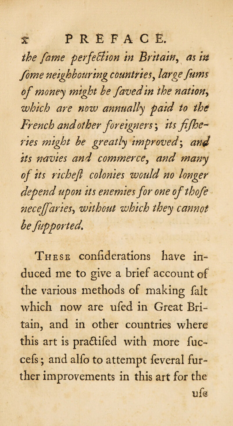 f the fame ferfeB'ton in Britain^ as in fome neighbouring countries^ large fums of money might be favedin the nation^ which are now annually paid to the French and other foreigners; its fifhe~ ries might be greatly unproved’, and its navies and commerce, and many of its richejl colonies would no longer depend upon its enemies for one of thofe neceffaries, without which they cannot be fupported. These confiderations have in¬ duced me to give a brief account of the various methods of making fait which now are ufed in Great Bri^ tain, and in other countries where this art is praftifed with more fuc- cefs; and alfo to attempt feveral fur¬ ther improvements in this art for the ufe