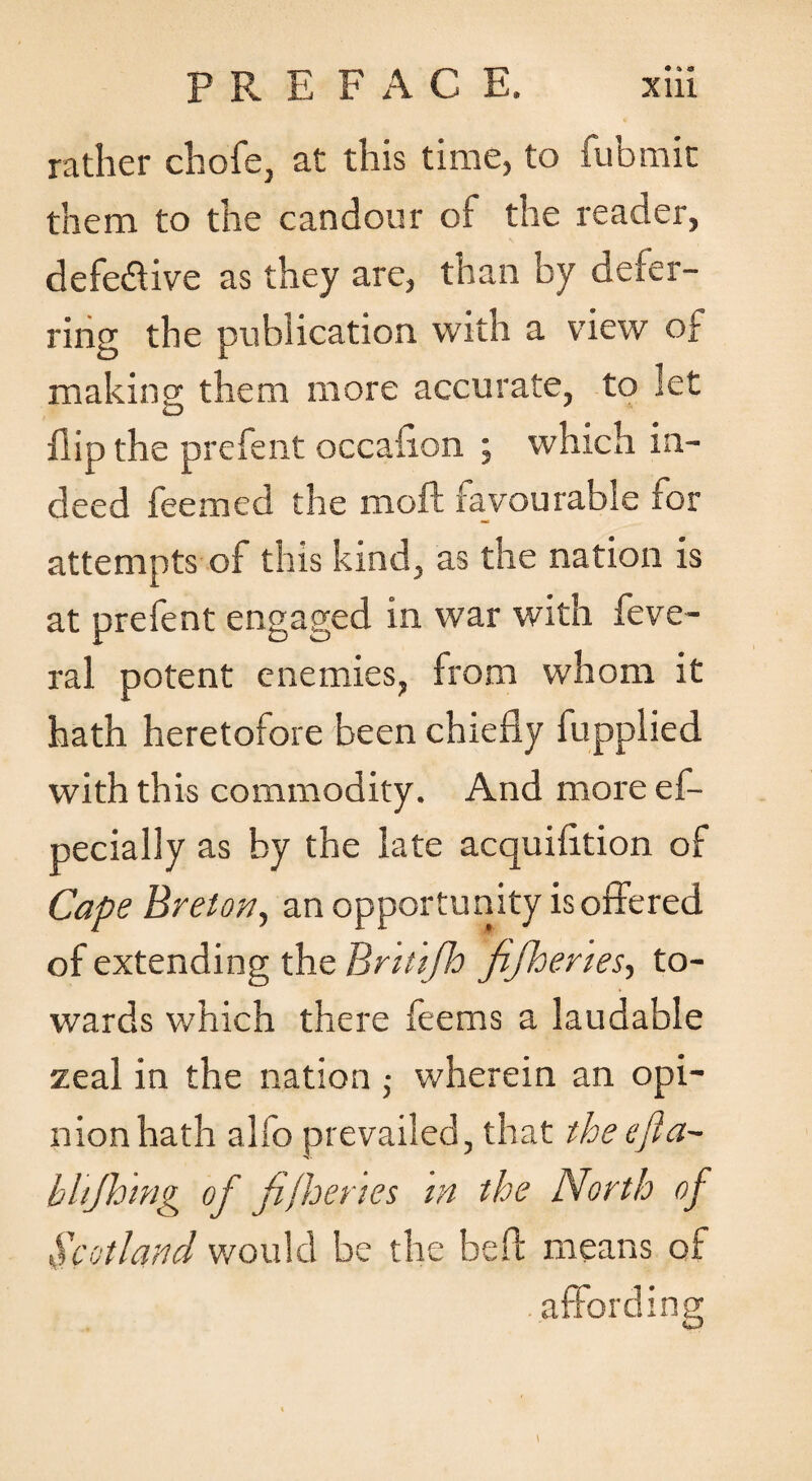 rather chofe, at this time, to fubmic them to the candour of the reader, defedtive as they are, than by defer¬ ring the publication with a view of making them more accurate, to let flip the prcfent occafion ; which in¬ deed feemed the moft favourable for attempts of this kind, as the nation is at prefent engaged in war with feve- ral potent enemies, from whom it hath heretofore been chiefly fupplied with this commodity. And more ef- pecially as by the late acquifition of Cape Bretony an opportunity is offered of extending the Brttifh fifheries-, to¬ wards which there feems a laudable zeal in the nation ■ wherein an opi¬ nion hath alfo prevailed, that theefta- hhjhmg of fifhertes in the North of Scotland would be the befl means of .affording