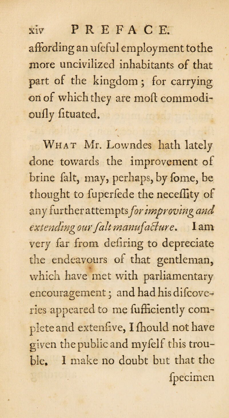 affording an ufeful employment to the more uncivilized inhabitants of that part of the kingdom; for carrying on of which they are moft commodi- oufly fituated. / V What Mr. Lowndes hath lately done tow’ards the improvement of brine fait, may, perhaps, by fome, be thought to fuperfede the neceffity of any further attempts for improving and extending our fait manufaBare. I am very far from dehring to depreciate the endeavours of that gentleman, which have met with parliamentary encouragement; and had his difcove- lies appeared to me fufficiently com¬ plete and extenfive, I fhould not have given the public and myfelf this trou¬ ble, 1 make no doubt but that the fpecimen