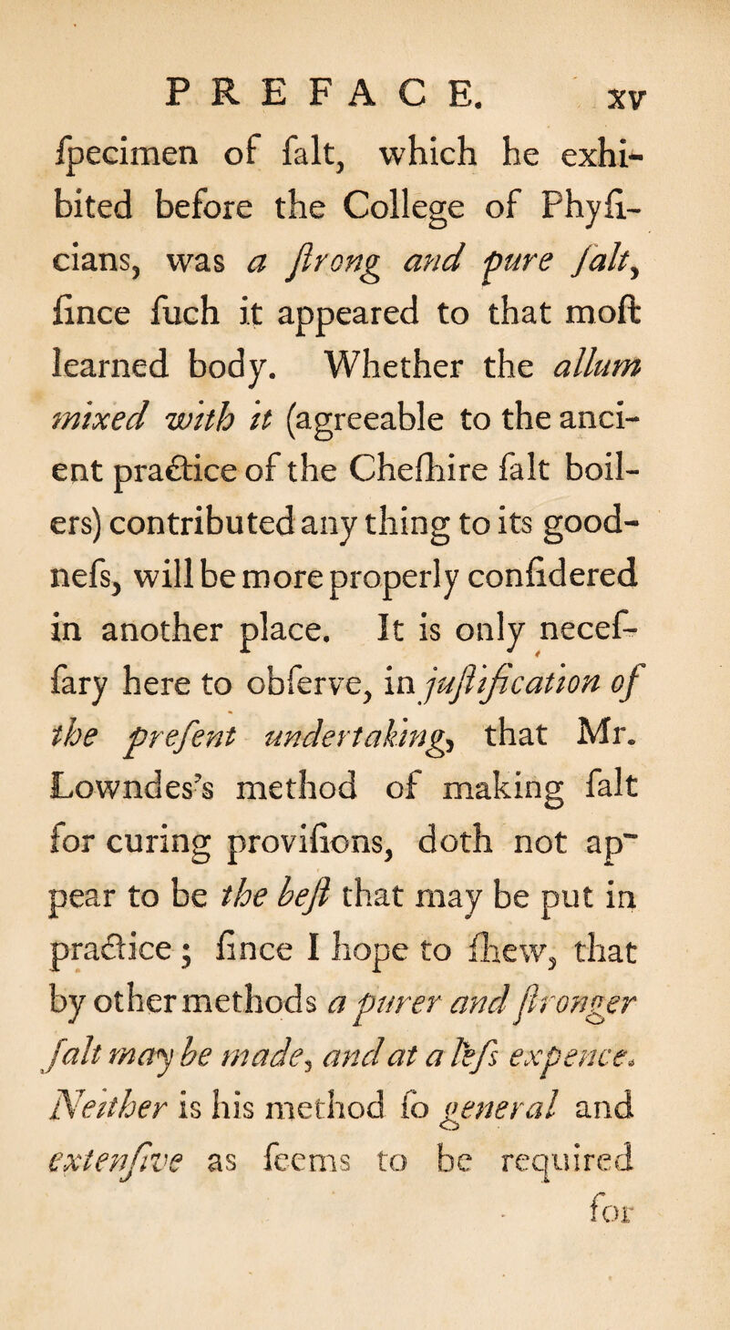 fpecimen of fait, which he exhi¬ bited before the College of Phyfl- cians, was a Jlrong and pure Jalt^ lince fuch it appeared to that moft learned body. Whether the allum mixed with it (agreeable to the anci¬ ent practice of the Chefhire fait boil¬ ers) contributed any thing to its good- nefs, will be more properly conhdered in another place. It is only necef- fary here to obferve, in jufiijicaUon of the prefent undertahhig-, that Mr. Lowndes’s method of making fait for curing provihons, doth not ap~ pear to be the befi that may be put in pradice; fince I hope to fliew, that by other methods a purer and jlronger [alt rncry he made^ and at a lefs expence. Neither is his method fo oeneral and O extenfive as fccms to be required for