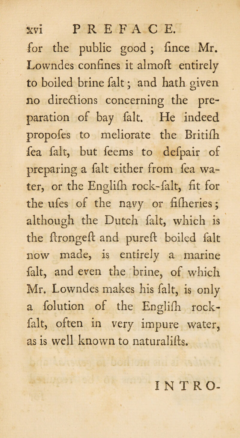 for the public good; fince Mr. Lowndes confines it almoft entirely to boiled brine fait; and hath given no diredions concerning the pre¬ paration of bay fait. He indeed propofes to meliorate the Britifh fea fait, but feems to defpair of preparing a fait either from fea wa¬ ter, or the Englifb rock-falt, fit for the ufes of the navy or fifheries; although the Dutch fait, which is the ftrongeft and pureft boiled fait now made, is entirely a marine fait, and even the brine, of which Mr. Lowndes makes his fait, is only a folution of the Englifh rock- falt, often in very impure water, as is well known to naturalills. INTRO-