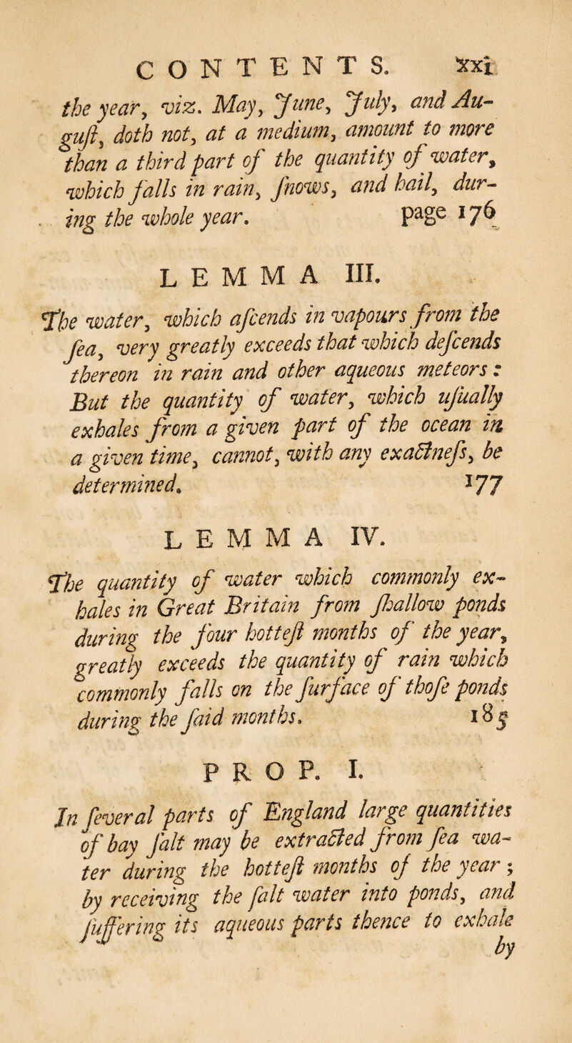 the year, viz. May, June, July, and Au- sufti doth not, at a medium, amount to more than a third part of the quantity of water, which Jails in ram, J'nows, and hail, dur¬ ing the whole year. * 7^ lemma III. fhe water, which afeends in vapours from the fea, very greatly exceeds that which defends thereon in rain and other aqueous meteors : But the quantity of water, which ufually exhales from a given part of the ocean in. a given time, cannot, with any exaSinefs, be determined. ^77 lemma IV. ^je quantity of water which commonly ex¬ hales in Great Britain from fallow ponds during the jour hottejl months of the year, greatfy exceeds the quantity of rain which commonly falls on the furface of thofe ponds during the faid months. 18 ^ P R O P. I. Jn feveral parts of England large quantities of bay fait may be extraSied from fea wa¬ ter during the hotteft months of the year; by receiving the fait water into ponds, and fufering its aqueous parts thence to exhale