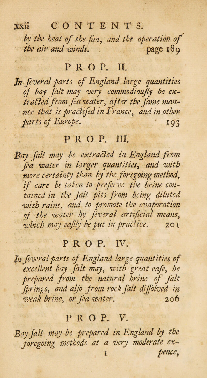 by the heat of the fun^ and the operation of the air and winds^ page 189 PROP. II. Jn feveral parts of England large quantities of bay fait may very commodioujly be ex^ trailed from fea water ^ after the fame man¬ ner that is praStifed in France^ a?2d in other parts of Europe, ‘ 193 PROP. III. Fay fait may be extruded in England from fea water in larger quantities^ and with more certainty than by the foregoing method^ if care be taken to preferve the brine co?i- tamed in the Jalt pits from being diluted with rains^ and to promote the evaporation oj the water by feveral artificial means^ which may eafily be put in praBice, 201 PROP. IV. In feveral parts of England large quantities of excellent bay fait may^ with great eafe^ be prepared from the natural brine of fait fprings^ and alfo from rock fait dijfolved in weak brine ^ or fea water, 206 PROP. V. Bay fait may be prepared in England by the foregoing methods at a very moderate ex- j pence^