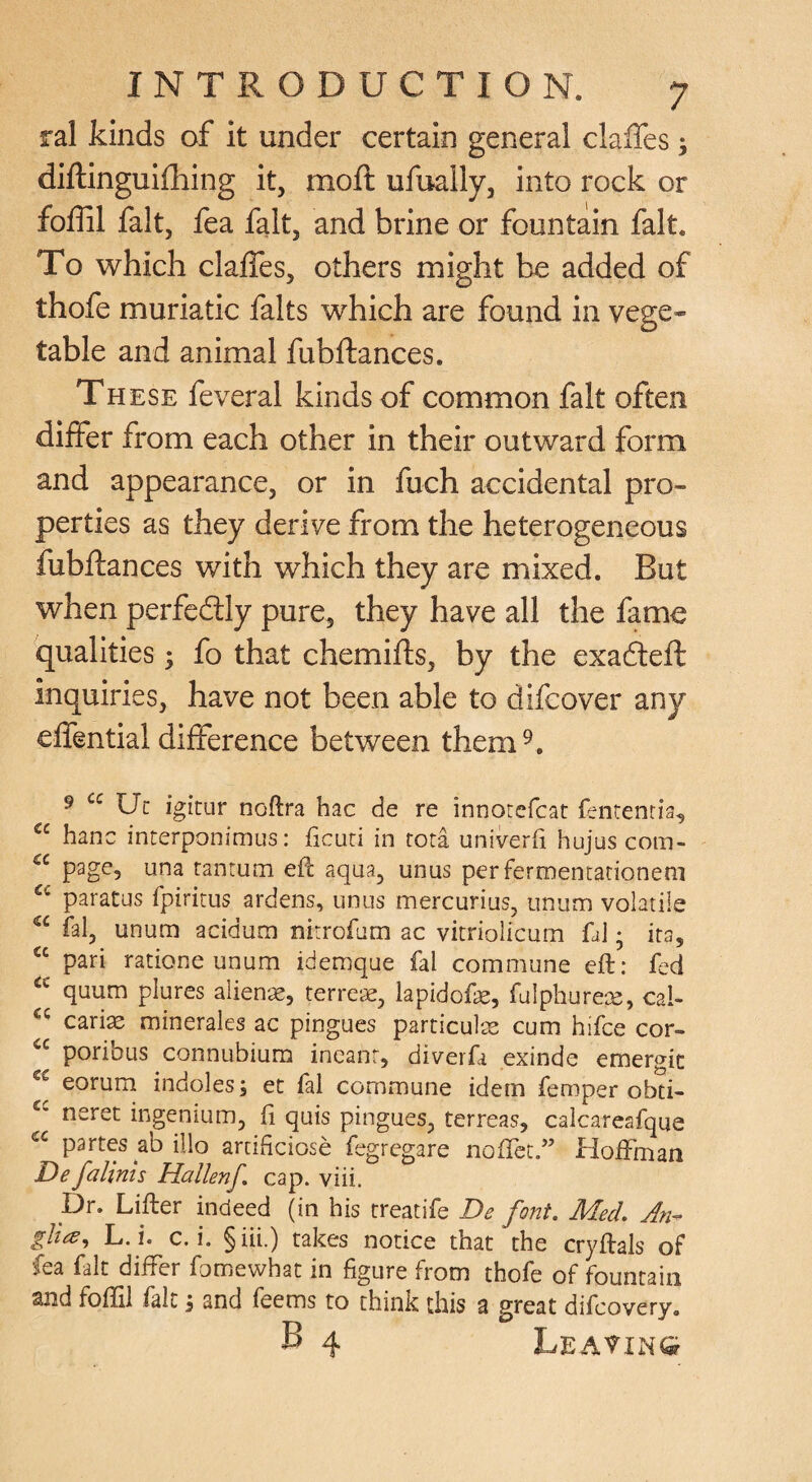 ral kinds of it under certain general claffes; diftinguifhing it, moft ufually, into rock or foffil fait, fea fait, and brine or fountain fait. To which claffes, others might be added of thofe muriatic falts which are found in vege¬ table and animal fubftances. These feveral kinds of common fait often differ from each other in their outward form and appearance, or in fuch accidental pro¬ perties as they derive from the heterogeneous fubftances with which they are mixed. But when perfectly pure, they have all the fame qualities; fo that chemifts, by the exadleft inquiries, have not been able to difeover any effential difference between them^. ^ Uc igitur noftra hac de re innorcfcat fentenria, “ hanc interponimus: ficuri in rota univerfi hujus com- page, una rantum eft aqua, unus perfermentarionem paratus fpiritus ardens, unus mercurius, unum volatile fal, unum acidum nirrofam ac vitriolicum fa] • ita, pari ratione unum idemque fal commune eft: fed quum plures alien'^, terre‘<s, lapidofe, fulphurex, cal- cari^ minerales ac pingues particul^ cum hifee cor- poribus connubium ineanr, diverfa exinde emergic eorum indoles; et fal commune idem femper obti- neret ingenium, fi quis pingues, terreas, calcareafque partes abillo arcificiose fegregare noftet.” Hoffman De falints Hallenf, cap. viii. pr. Lifter indeed (in his treatife De font. Med. A?i^ gli^^ L.i. c.i. §iii.) takes notice that the cryftals of fea fait differ fomewhat in figure from thofe of fountain and foffil fait i and feems to think this a great difeovery. B 4 Leavings