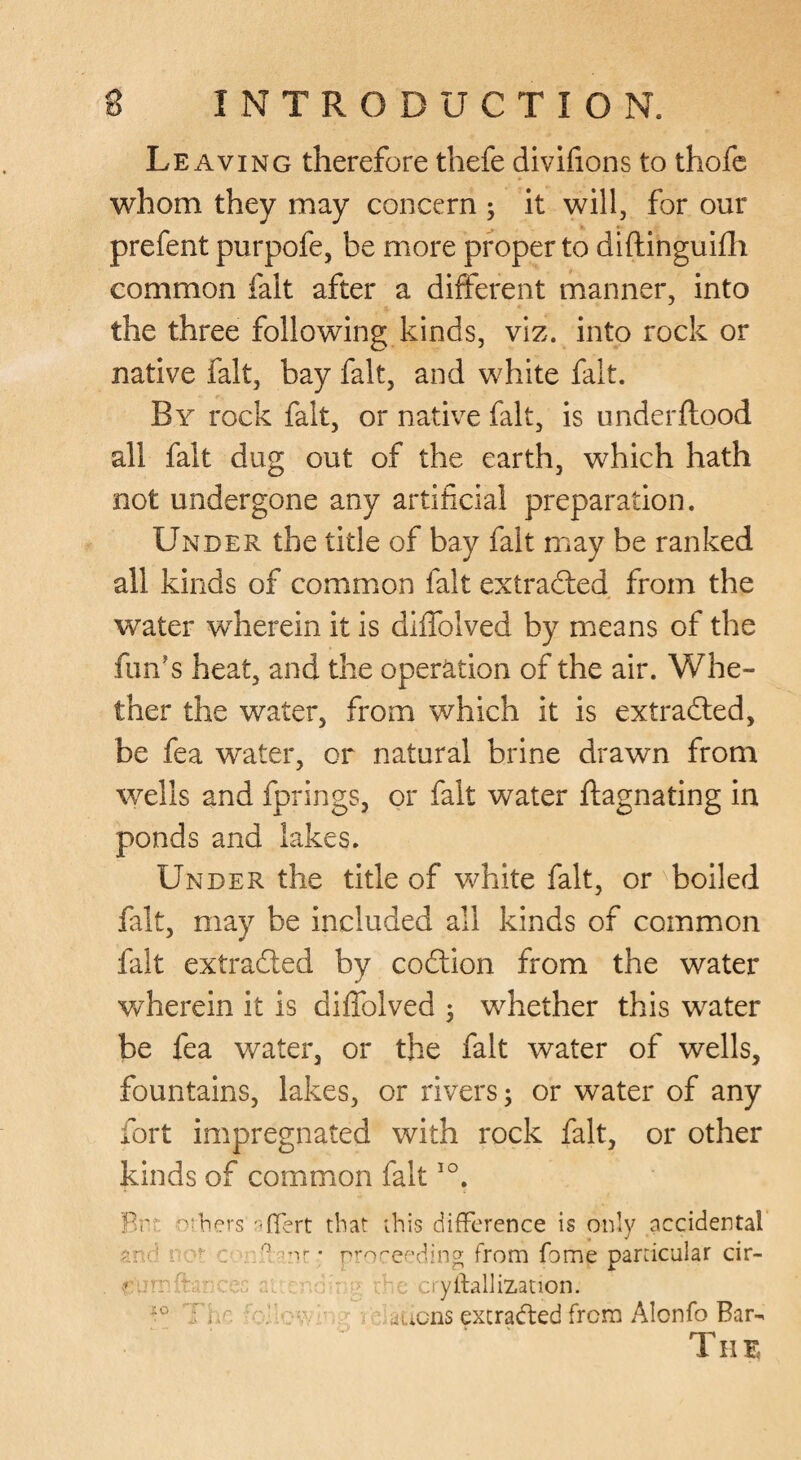 Leaving therefore thefe divifions to thofc whom they may concern ; it will, for our prefent purpofe, be more proper to dlftinguiili common fait after a different manner, into the three following kinds, viz. into rock or native fait, bay fait, and white fait. By rock fait, or native fait, is under flood all fait dug out of the earth, which hath not undergone any artificial preparation. Under the title of bay fait may be ranked all kinds of common fait extradled from the water wherein it is diffolved by means of the fun’s heat, and the operation of the air. Whe¬ ther the water, from which it is extradled, be fea water, or natural brine drawn from wells and fprings, or fait water flagnating in ponds and lakes. Under the title of white fait, or ^boiled fait, may be included all kinds of common fait extrafted by codlion from the water wherein it is diffolved 5 whether this water be fea water, or the fait water of wells, fountains, lakes, or rivers; or water of any fort impregnated with rock fait, or other kinds of common fait Brf. ^^rbers -’fTert that ibis difference is only accidental 9.r.d . -r _ . 'nr • rrorcf’ding; from fome particular cir- , n . ■ r - , .o'yftallization. Tr.c ■ . uLicns excraded from Alonfo Bar- TIIE