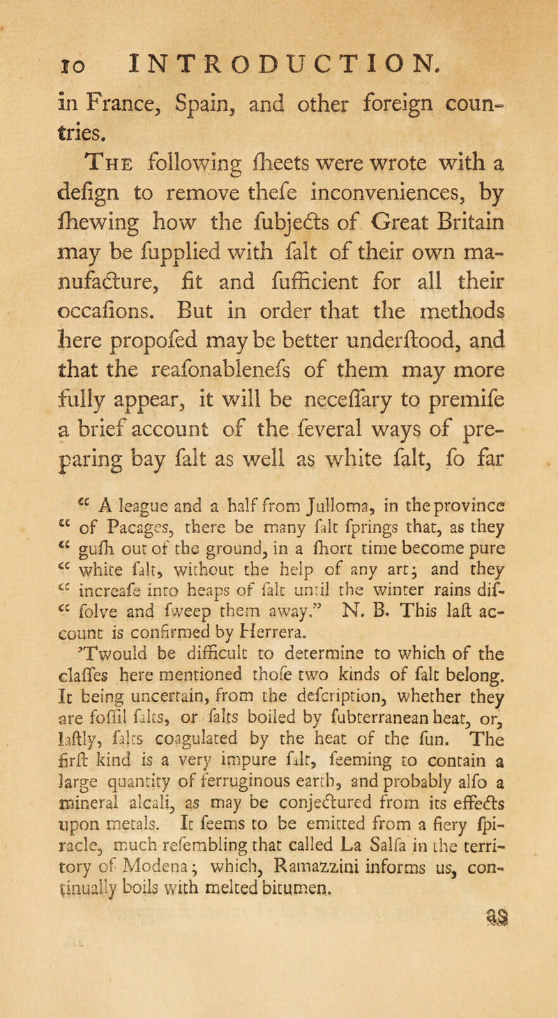 in France, Spain, and other foreign coun¬ tries. The following flieets were wrote with a defign to remove thefe inconveniences, by Jfhewing how the fubjedls of Great Britain may be fupplied with fait of their own ma- nufadlure, fit and fufficient for all their occafions. But in order that the methods here propofed may be better underftood, and that the reafonablenefs of them may more fully appear, it will be neceflary to premife a brief account of the feveral ways of pre¬ paring bay fait as well as wdilte fait, fo far “ A league and a half from Julloma, in the province of Pacages, there be many fait fprings that, as they gufh out of the ground, in a fhort time become pure \vhite fair, without the help of any artj and they increafe into heaps of fait unril the winter rains dif- folve and fweep them away,” N. B. This lall ac¬ count is confirmed by Herrera. 'Twould be difficult to determine to which of the daffies here mentioned thofe two kinds of fait belong. It being uncertain, from the defcription, whether they are foffil fairs, or fairs boiled by fubterranean heat, or, laftly, fairs coagulated by the heat of the fun. The firft kind is a very impure fair, feeming to contain a large quantity of ferruginous earth, and probably alfo a mineral alcali, as may be conjedured from its effeds upon metals. It feems to be emitted from a fiery fpi- racle, much refembling that called La Salfa in the terri¬ tory of Modena; which, Ramazzini informs us, con- pliually boils v/ith melted bkum.en.