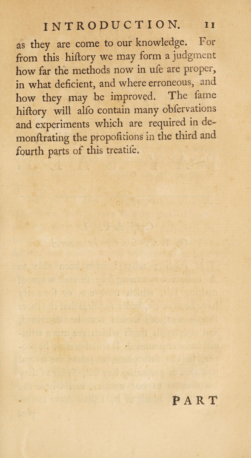 as they are come to our knowledge. For from this hiftory we may form a judgment how far the methods now in ufe are proper, in what deficient, and where erroneous, and how they may be improved. The fame hiftory will alfo contain many obfervations and experiments which are required in de- monftrating the propofitions in the third and fourth parts of this treatife. PART