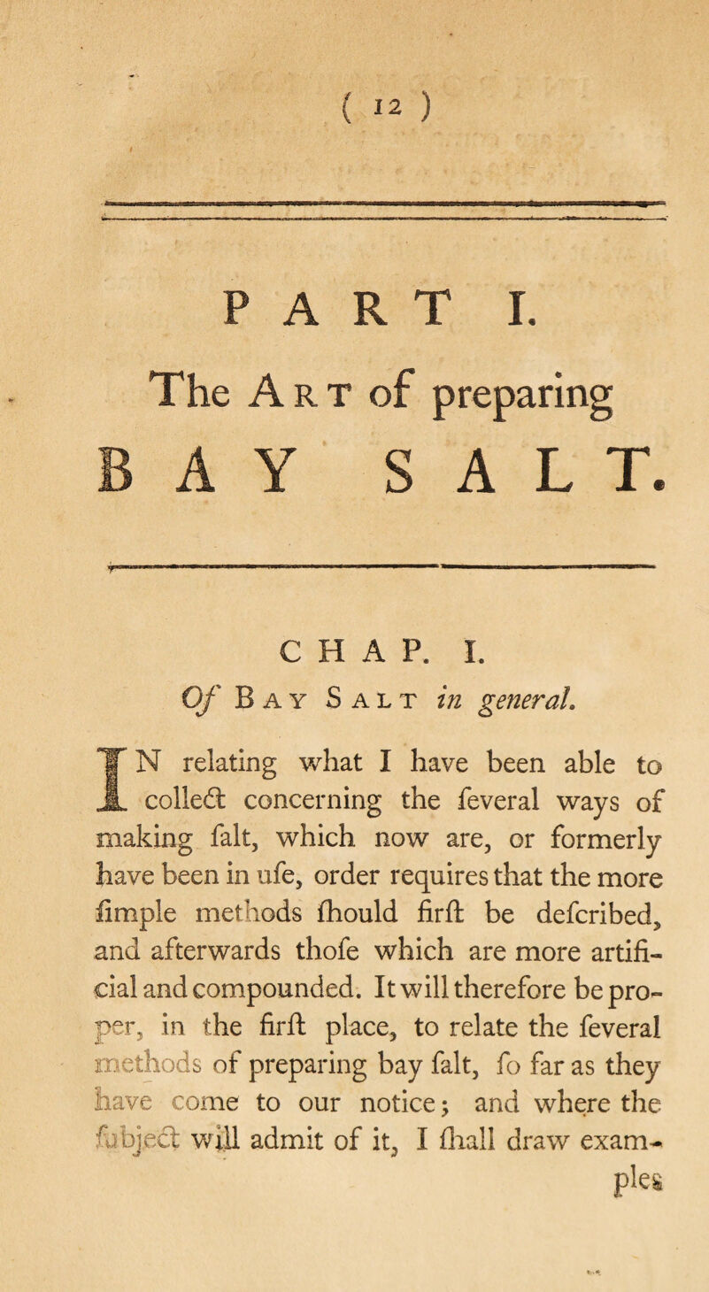 PART I. The A R T of preparing AY SALT, CHAP. I. Of Bay Salt in general, X N relating what I have been able to A collefl: concerning the feveral ways of making fait, which now are, or formerly have been in ufe, order requires that the more iimple methods fhould firft be defcribed, and afterwards thofe which are more artifi¬ cial and compounded. It will therefore be pro¬ per, in the firll; place, to relate the feveral methods of preparing bay fait, fo far as they have come to our notice j and where the Object will admit of it, I fliall draw exam¬ ples
