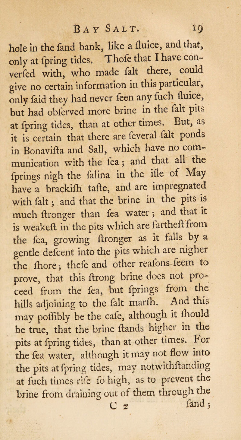 hole in the land bank, like a fluice, and that, only at fpring tides. Thofe that I have con- verfed with, who made fait there, could give no certain information in this particular, only faid they had never feen any fuch fluke, but had obferved more brine in the fait pits at fpring tides, than at other times. But, as it is certain that there are feveral fait ponds in Bonavifta and Sail, which have no com¬ munication with the fea; and that all the fprings nigh the falina in the ifle of May have a brackifli tafte, and are impregnated with fait; and that the brine in the pits is much ftronger than fea water; and that it is weakefl: in the pits which are fartheftfrom the fea, growing ftronger as it falls by a gentle defcent into the pits which are nigher the fhore; thele and other reafons-feem to prove, that this ftrong brine does not pro¬ ceed from the fea, but fprings from the hills adjoining to the fait marlh. And this may poflibly be the cafe, although it fliould be true, that the brine ftands higher in the pits at fpring tides, than at other times. For the fea water, although it may not flow into the pits at fpring tides, may notwithftanding at fuch times rife fo high, as to prevent the brine from draining out of them through the C ^ land 5