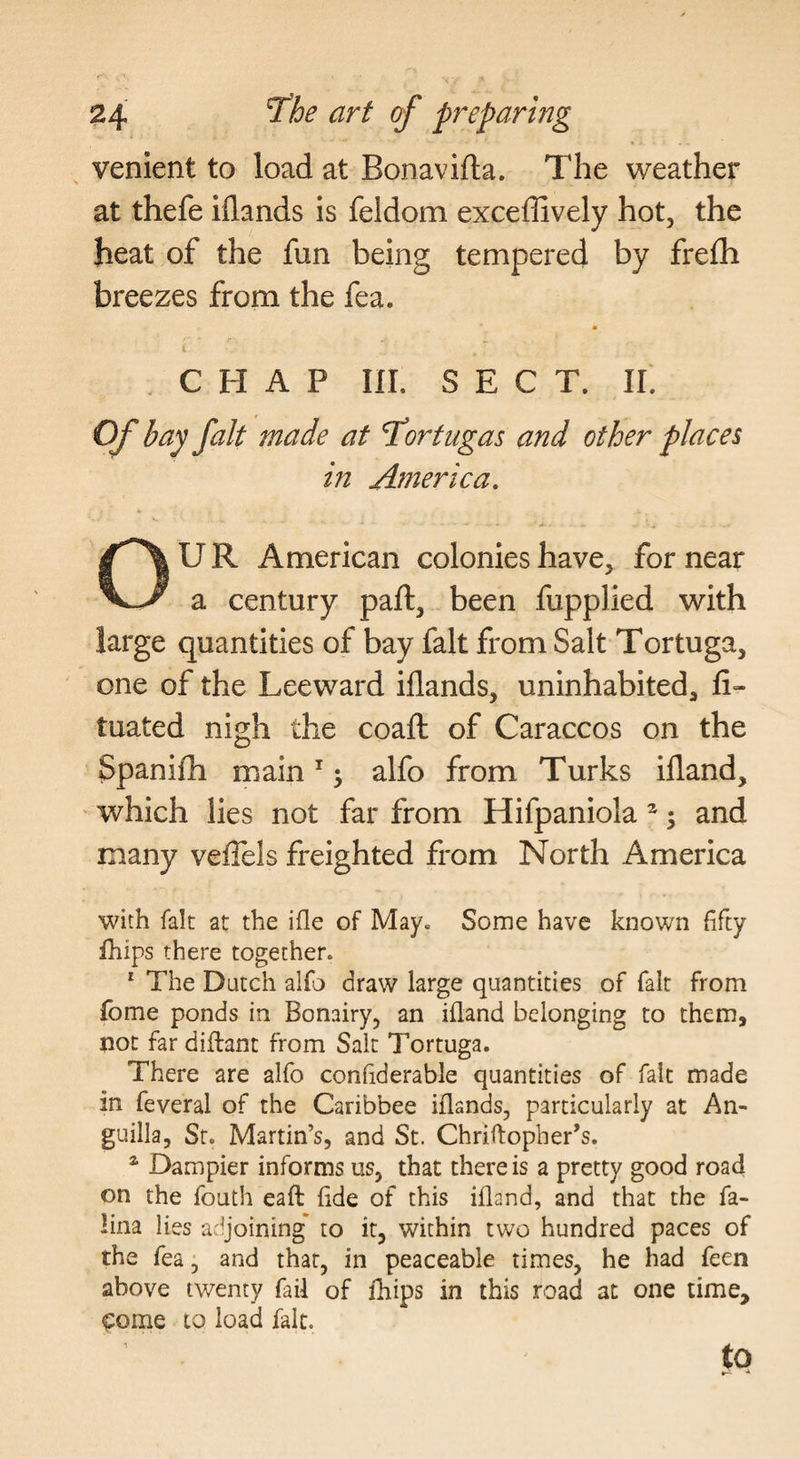 venient to load at Bonavifta. The weather at thefe iflands is feldom exceffively hot, the heat of the fun being tempered by frefh breezes from the fea. CHAP III. SECT. II. Of bay fait made at T^ortugas and other places in America. OUR American colonies have, for near a century pall, been fupplied with large quantities of bay fait from Salt Tortuga, one of the Leeward iflands, uninhabited, li- tuated nigh the coaft of Caraccos on the Spanifli main ^; alfo from Turks ifland, which lies not far from Hifpaniola ^; and many vefiels freighted from North America with fait at the ifle of May. Some have known fifty ihips there together. * The Dutch alfo draw large quantities of fait from fome ponds in Bonairy, an ifland belonging to them, not far diflant from Sait Tortuga. There are alfo confiderable quantities of fait made in feveral of the Caribbee iflands, particularly at An¬ guilla, Sr. Martin’s, and St. Chriflopher’s. * Dampier informs us, that there is a pretty good road on the fouth eaft fide of this ifland, and that the fa- !ina lies adjoining* to it, within two hundred paces of the fea, and that, in peaceable times, he had feen above twenty fail of fhips in this road at one time, <:ome to load fait. to