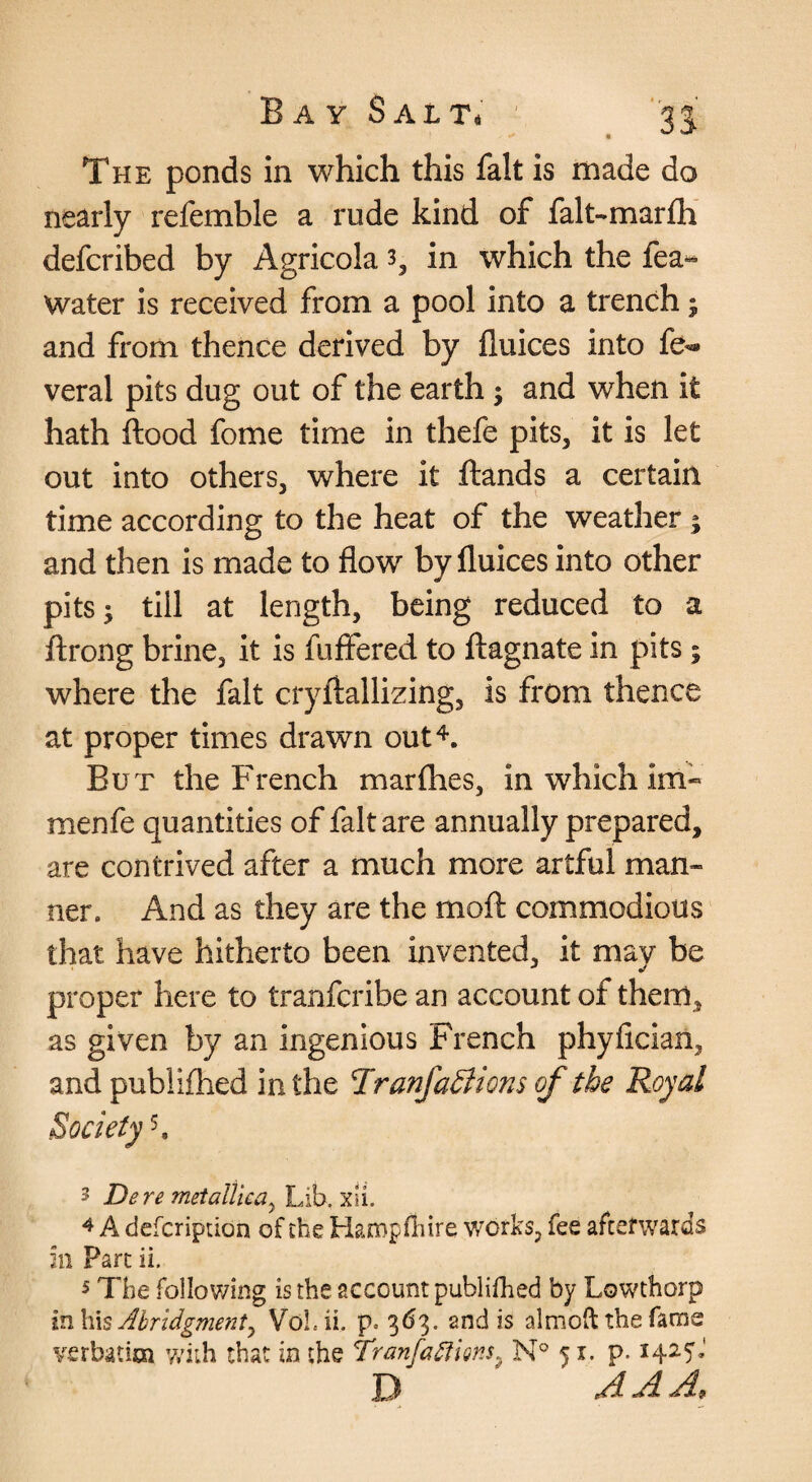 nearly refemble a rude kind of falt-marfli defcribed by Agricola 3, in which the fea« Water is received from a pool into a trench j and from thence derived by fluices into fe^ veral pits dug out of the earth; and when it hath flood fome time in thefe pits, it is let out into others, where it flands a certain time according to the heat of the weather; and then is made to flow by fluices into other pits; till at length, being reduced to a flrong brine, it is fuftered to flagnate in pits; where the fait cryftallizing, is from thence at proper times drawn out^. Bu r the French marflies, in which im« menfe quantities of fait are annually prepared, are contrived after a much more artful man« ner. And as they are the moft commodious that have hitherto been invented, it may be proper here to tranfcribe an account of them, as given by an ingenious French phyficiaii, andpublifhed in the Tranfa^ions of the Royal Society 5. 3 Dere metalllca^ Lib. xii. ^ A defcription of the Hampfiiire works, fee afterwards 211 Part ii. 5 The following is the account publifhed by Lowthorp inh\s Abridgment^ Vol.ii. p. 3(^3. and is almoft the fame verbatim with that in the TranfatfiQns^ 51. p. 1425J D A A Af