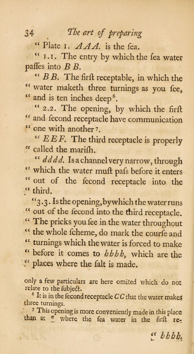 Plate I. AAA. is the fea. 1.1. The entry by which the fea water paffes into B B. B B. The firft receptable, in which the water maketh three turnings as you fee^ and is ten inches deep^. ‘^2.2. The opening, by which the fir ft and fecond receptacle have communication one with another 7, EEF. The third receptacle is properly called the marifh. dddd. Is a channel very narrow, through which the water muft pafs before it enters out of the fecond receptacle into the third. ‘^3.3. Is the opening, by which the water runs out of the fecond into the third receptacle. The pricks you fee in the water throughout the whole fcheme, do mark the courfe and turnings which the water is forced to make before it comes to hhhh, which are the places where the fait is made. only a few particulars are here omited which do not relate to the fubjedl. ^ It is in the fecond receptacle C C that the water makes three turnings. 7 This opening is more conveniently made in this place than at * where the fea water in the firfl re- hhbh