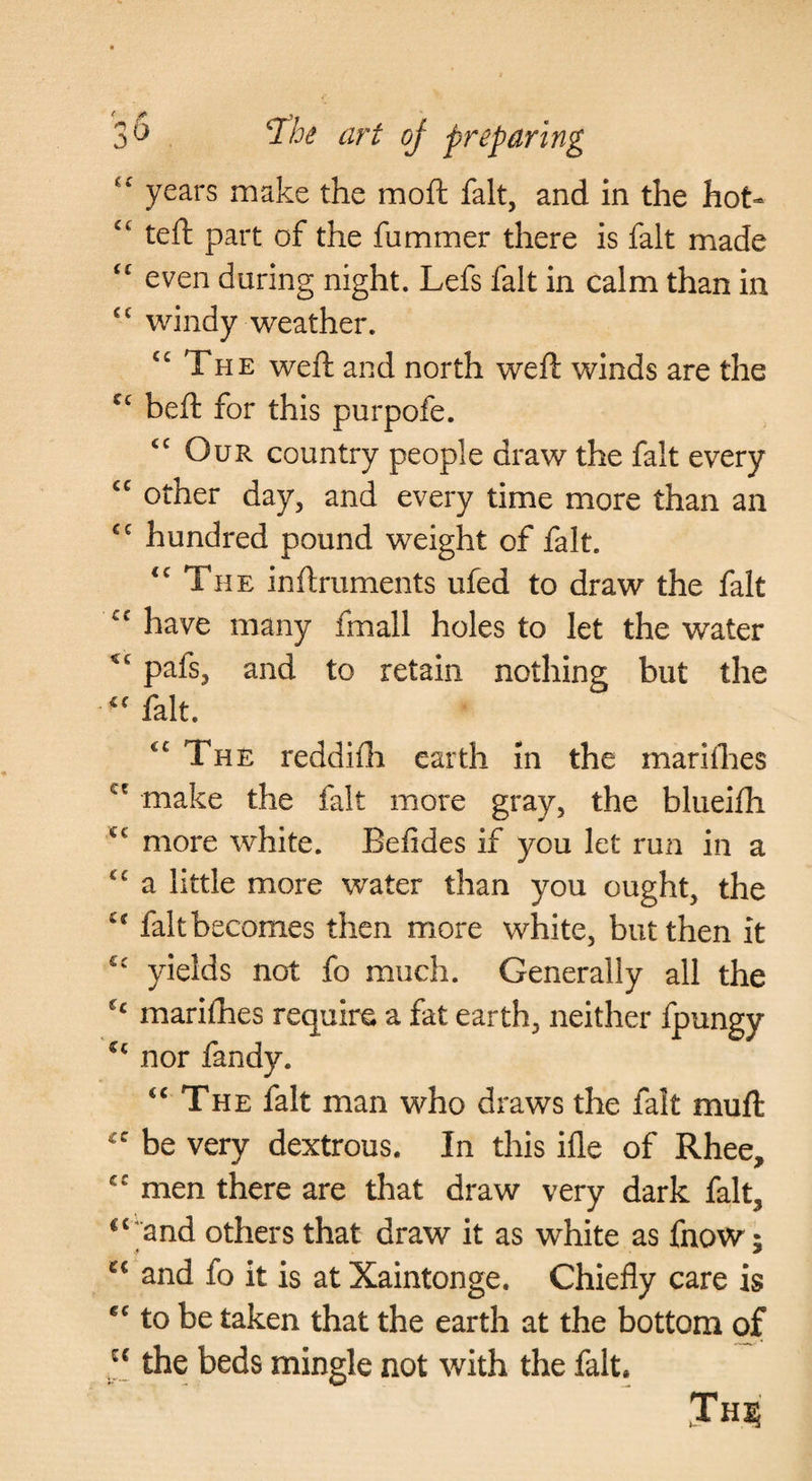 years make the moft fait, and in the hot- “ teft part of the fummer there is fait made even during night. Lefs fait in calm than in windy weather. The weft and north weft winds are the heft for this purpofe. “Our country people draw the fait every “ other day, and every time more than an “ hundred pound weight of fait. “The inftruments ufed to draw the fait “ have many fmall holes to let the water pafs, and to retain nothing but the “ fait. “ The reddifli earth in the mariihes make the fait more gray, the blueifh more white. Beiides if you let run in a “ a little more water than you ought, the “ faltbecomes then more white, but then it “ yields not fo much. Generally all the marifties require a fat earth, neither fpungy nor fandy. “The fait man who draws the fait muft “ be very dextrous. In this ifle of Rhee, “ men there are that draw very dark fait, ^‘'and others that draw it as white as fnow; and fo it is at Xaintonge. Chiefly care is “ to be taken that the earth at the bottom of the beds mingle not with the fait. Jh?