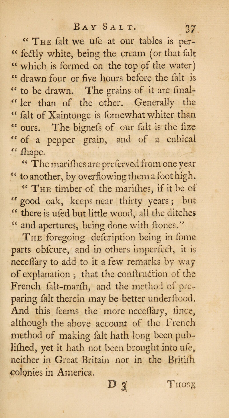 The fait we ufe at our tables is per- feftly white, being the cream (or that fait which is formed on the top of the water) drawn four or five hours before the fait is to be drawn. The grains of it are fmal- ler than of the other. Generally the fait of Xaintonge is fomewhat whiter than ours. The bignefs of our fait is the fize of a pepper grain, and of a cubical ihape. The marifhes are preferved from one year to another, by overflowing them a foot high. The timber of the mariflies, if it be ot good oak, keeps near thirty years; but there is ufed but little wood, all the ditches and apertures, being done v/ith ftones.” The foregoing defcription being in fome parts obfcure, and in others imperfccl, it is necefiary to add to it a few remarks by way of explanation ; that the confirudllon of the French falt-marfh, and the method of pre¬ paring fait therein may be better underflood. And this feems the more neceflary, fince, although the above account of the Frer.ch method of making fait hath long been pub^ lifhed, yet it hath not been brought into ufe, neither in Great Britain nor in the Britiili colgnies in America, D 3' Trrosj^