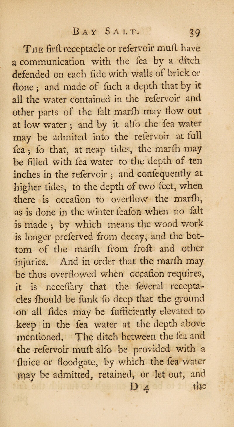The firft receptacle or refervoir muft have a communication with the fea by a dttch defended on each lide with walls of brick or ftone; and made of fuch a depth that by it all the water contained in the refervoir and other parts of the fait marfh may flow out at low water 5 and by it alfo the fea water may be admited Into the refervoir at full fea; fo that, at neap tides, the marih may be filled with fea water to the depth of ten inches in the refervoir ; and confequently at higher tides, to the depth of two feet, when there is occafion to overflow the marfh, as is done in the winter feafon when no fait is made ; by which means the wood work is longer preferved from decay, and the bot¬ tom of the marfh from froft and other injuries. And in order that the marfh may be thus overflowed when occafion requires, it is neceflary that the feveral recepta¬ cles fhould be funk fo deep that the ground on all fides may be fufficiently elevated to keep in the fea water at the depth above mentioned. The ditch between the fea and the refervoir muft alfo be provided with a flulce or floodgate, by which the fea water may be admitted, retained, or let out, and D 4 the