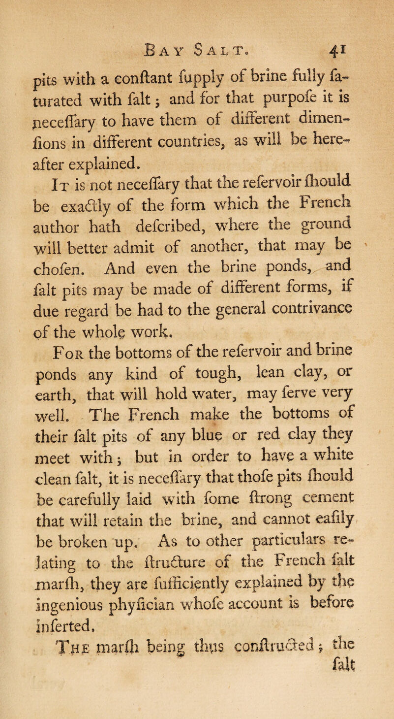 pits with a conftant fupply of brine fully fa- turated with fait; and for that purpofe it is jieceflary to have them of different dimen- lions in different countries, as will be here¬ after explained. It is not neceffary that the refervoir fliould be exaftly of the form which the French author hath defcribed, where the ground will better admit of another, that may be ' chofen. And even the brine ponds, and fait pits may be made of different forms, if due regard be had to the general contrivance of the whole work. For the bottoms of the refervoir and brine ponds any kind of tough, lean clay, or earth, that will hold water, may ferve very well. The French make the bottoms of their fait pits of any blue or red clay they meet with; but in order to have a white clean fait, it is neceffary that thofe pits fhould be carefully laid with fome ftrong cement that will retain the brine, and cannot eafily be broken up. As to other particulars re¬ lating to the ftru£ture of the French fait marhi, they are fufficiently explained by the ingenious phyfician whofe account is before inferted, Tpx niarfl) being tlins conftiuded, the fait