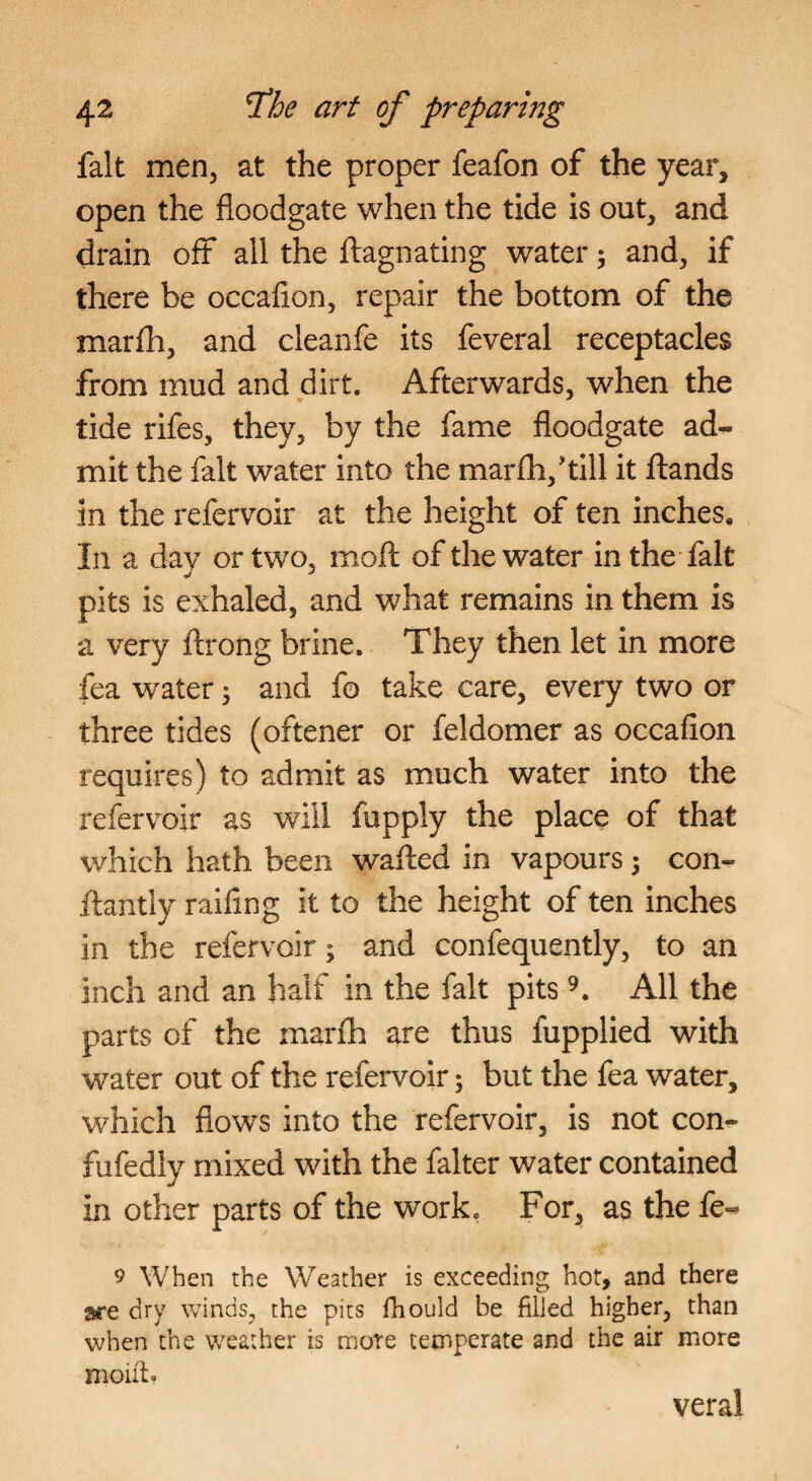 fait men, at the proper feafon of the year, open the floodgate when the tide is out, and drain off all the flagnating water; and, if there be occafion, repair the bottom of the marfh, and cleanfe its feveral receptacles from mud and dirt. Afterwards, when the tide rifes, they, by the fame floodgate ad¬ mit the fait water into the marfh,'till it ftands in the refervoir at the height of ten inches. In a day or two, mofl: of the water in the fait pits is exhaled, and what remains in them is a very ftrong brine. They then let in more fea water j and fo take care, every two or three tides (oftener or feldomer as occafion requires) to admit as much water into the refervoir as will fupply the place of that which hath been wafted in vapours 5 con- ftantly raifing it to the height of ten inches in the refervoir; and confequently, to an inch and an half in the fait pits All the parts of the marfh are thus fupplied with water out of the refervoir; but the fea water, which flows into the refervoir, is not con- fufedly mixed with the falter water contained in other parts of the work, For, as the fe- 9 When the Weather is exceeding hot, and there are dry winds, the pits fhould be filled higher, than when the weather is more temperate and the air more moifi. veral