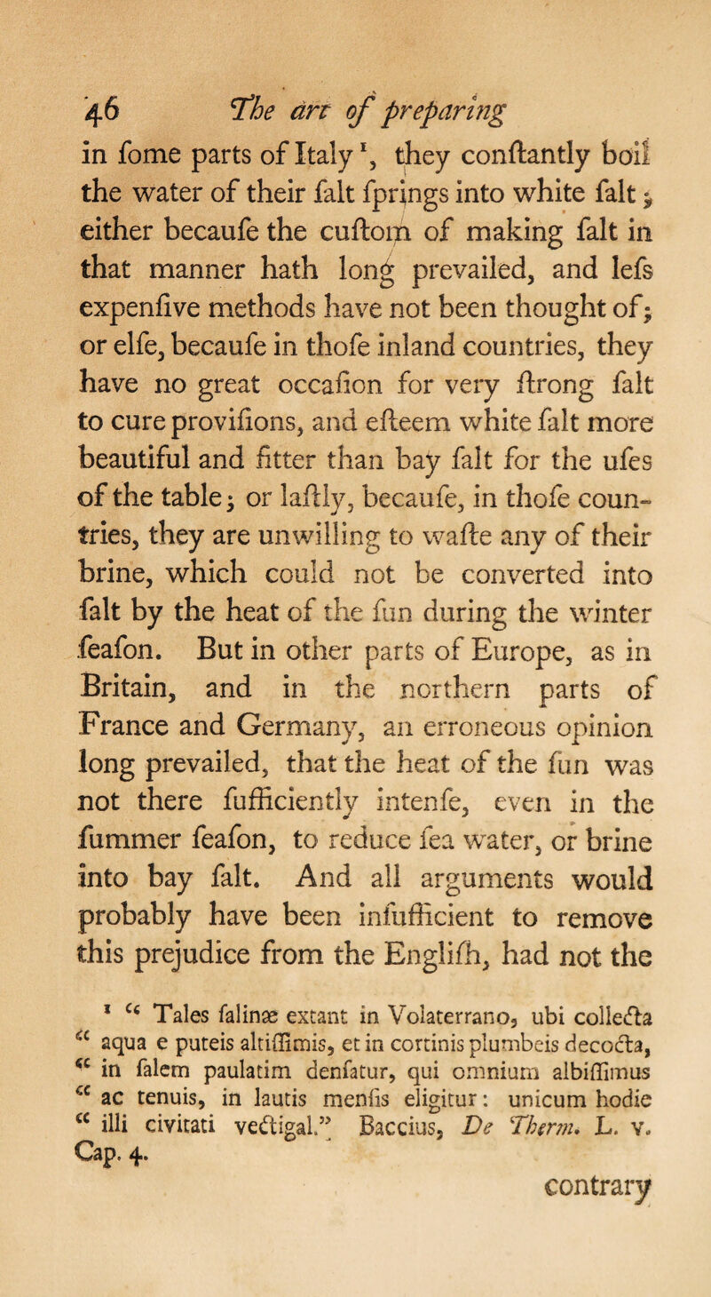 in fome parts of Italythey conftantly boil the water of their fait fprings into white fait ^ either becaufe the cuftom of making fait in that manner hath lon^ prevailed, and lefs expenlive methods have not been thought of; or elfe, becaufe in thofe inland countries, they have no great occaiion for very ftrong fait to cure provifions, and efteem white fait more beautiful and fitter than bay fait for the ufes of the tables or laftiy, becaufe, in thofe coun» tries, they are unwilling to wafte any of their brine, which could not be converted into fait by the heat of the fun during the winter feafon. But in other parts of Europe, as in Britain, and in the northern parts of France and Germany, an erroneous opinion long prevailed, that the heat of the fun was not there fufficiently intenfe, even in the fummer feafon, to reduce fea water, or brine into bay fait. And all arguments would probably have been infufficient to remove this prejudice from the Englifh, had not the * Tales falinae extant in Volaterrano, ubi collcifta aqua e puteis altiflimis, etin cortinis plumbeis decocba, in falem paulatim denfatur, qui oniniarn albiffiinus ac tenuis, in lauds menfis eligitur: unicum hodie illi civitati vedigal.’’ Baccius, De Thmn, L. v. Cap. 4. contrary