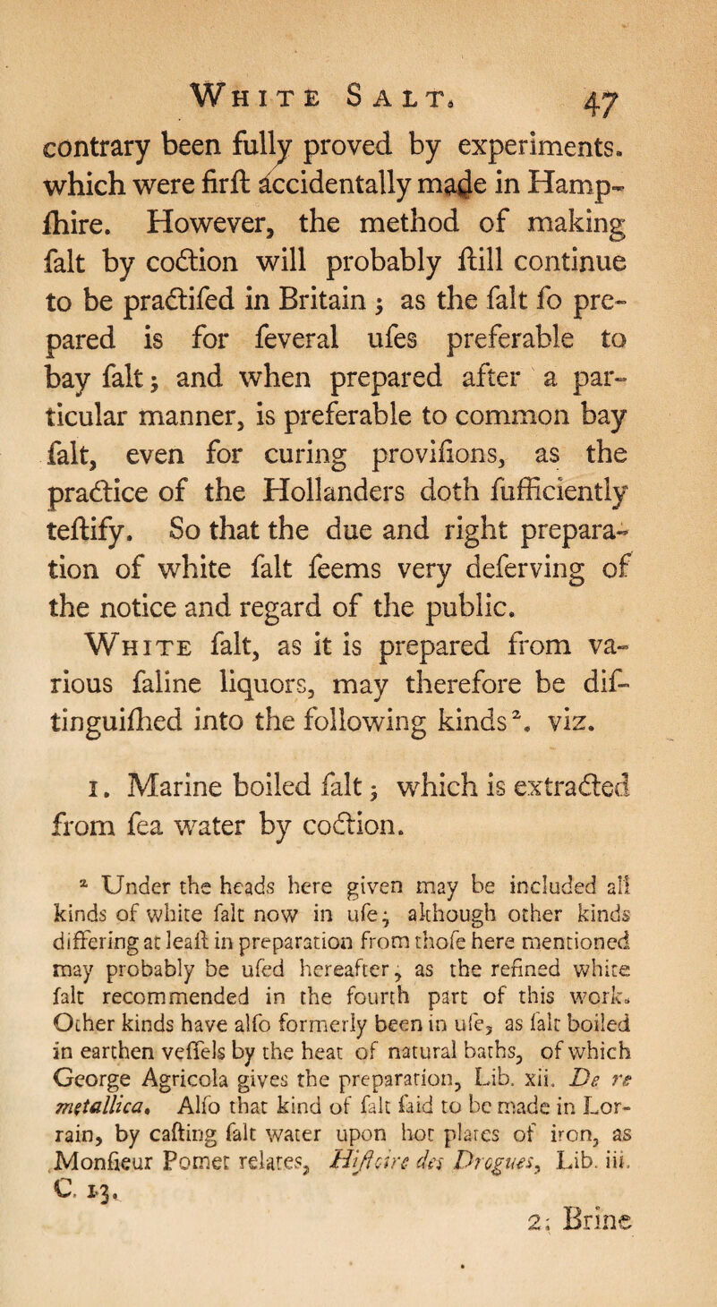 contrary been fully proved by experiments, which were firft ^Accidentally made in Hamp- fliire. However, the method of making fait by coition will probably ftill continue to be pradtifed in Britain ; as the fait fo pre- pared is for feveral ufes preferable to bay fait; and when prepared after a par¬ ticular manner, is preferable to common bay fait, even for curing provifions, as the pradlice of the Hollanders doth fufficiently teftify. So that the due and right prepara¬ tion of white fait feems very deferving of the notice and regard of the public. White fait, as it is prepared from va¬ rious faline liquors, may therefore be dif- tinguifhed into the following kinds'^, viz. I. Marine boiled fait j w^hich is extrafted from fea water by coition. ^ Under the heads here given may be included all kinds of white fait now in ufe^ although other kinds differing at lealt in preparation from thofc here mentioned may probably be ufed hereafter, as the refined white fait recommended in the fourth part of this work. Ocher kinds have alfo formerly been in ufe, as fait boiled an earthen veffels by the heat of natural baths, of which George Agricola gives the preparation, Lib. xii, De re metallica, Alfo that kind of fait laid to be ri^ade in Lor- rain, by cafting fait water upon hot plates of iron, as Monfieur Pomet relates, HifiQire da Drogim^ Lib, iii. C. 1.3. 2; Brine