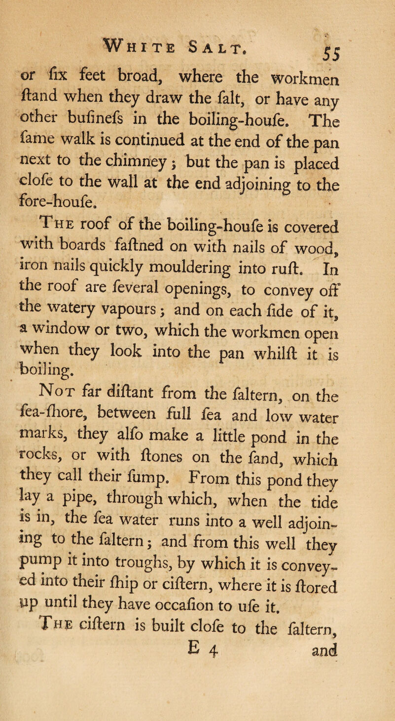 or fix feet broad, where the workmen ftand when they draw the fait, or have any other bufinefs in the boiling-houfe. The fame walk is continued at the end of the pan next to the chimney; but the pan is placed clofe to the wall at the end adjoining to the fore-houfe. The roof of the boiling-houie is covered with boards faftned on with nails of wood, iron nails quickly mouldering into ruft. In the roof are feveral openings, to convey off the watery vapours j and on each fide of it, a window or two, which the workmen open when they look into the pan whilft it is boiling. Not far diftant from the faltern, on the fea-fhore, between full fea and low water marks, they alio make a little pond in the rocks, or with ftones on the fand, which they call their fump. From this pond they lay a pipe, through which, when the tide IS in, the fea water runs into a well adjoin^ ing to the faltern; and from this well they pump it into troughs, by which it is convey¬ ed into their £hip or ciftern, where it is ftored up until they have occafion to ufe it, Fhe ciflein is built dole to the laltern, E 4 and