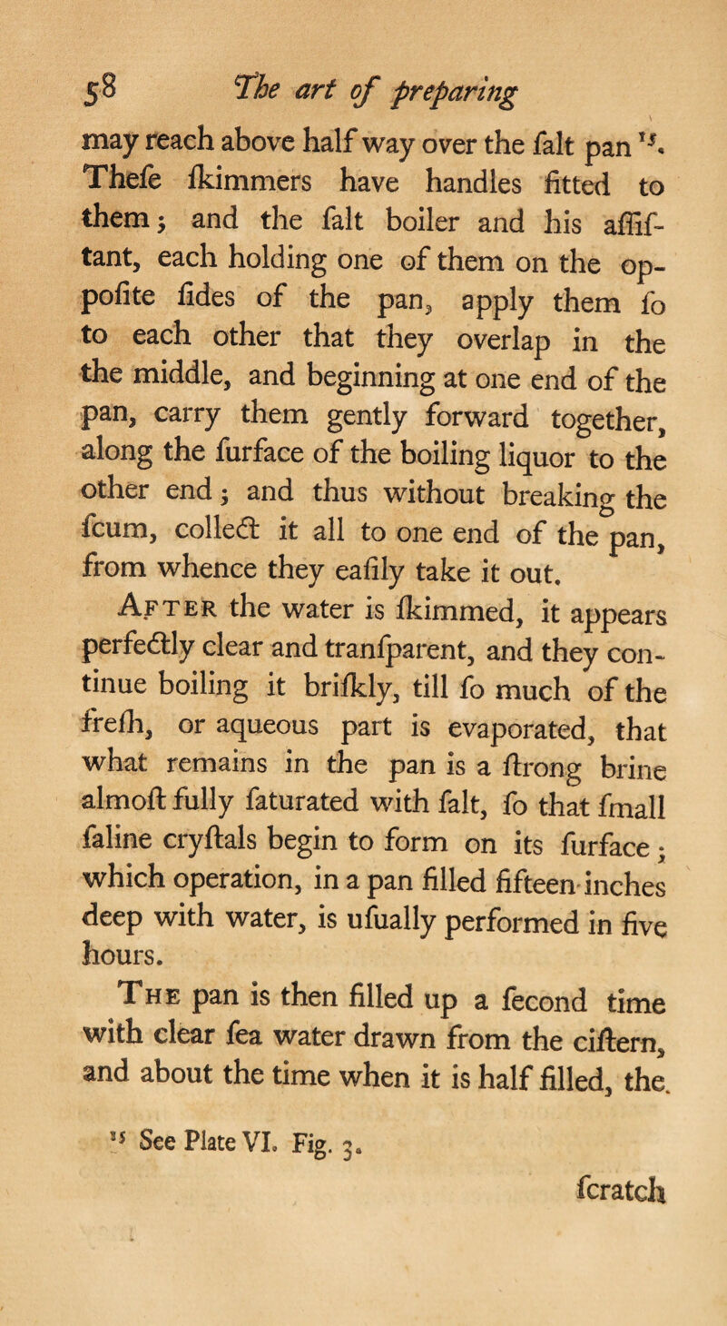 may reach above half way over the fait pan Thefe fkimmers have handles fitted to them} and the fait boiler and his affif- tant, each holding one of them on the op- pofite fides of the pan, apply them fo to each other that they overlap in the the middle, and beginning at one end of the pan, carry them gently forward together, along the furface of the boiling liquor to the other end} and thus without breaking the fcum, colledl it all to one end of the pan, from whence they eafily take it out. After the water is Ikimmed, it appears perfedlly clear and tranlparent, and they con¬ tinue boiling it brilkly, till fo much of the frelh, or aqueous part is evaporated, that what remains in the pan is a ftrong brine almoft fully faturated with fait, fo that fmall faline cryllals begin to form on its furface} which operation, in a pan filled fifteen-inches deep with water, is ufually performed in five hours. The pan is then filled up a lecond time with clear fea water drawn from the cillern, and about the time when it is half filled, the. •5 See Plate VI. Fig. 3. fcratch