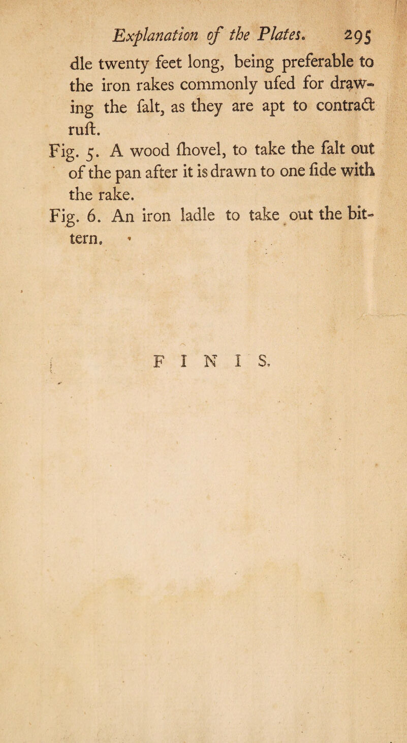 die twenty feet long, being preferable to the iron rakes commonly ufed for draw* ing the fait, as they are apt to contrad: ruft. Fig. 5. A wood ihovel, to take the fait out of the pan after it is drawn to one fide with the rake. Fig. 6. An iron ladle to take out the bit¬ tern. F I N I S.