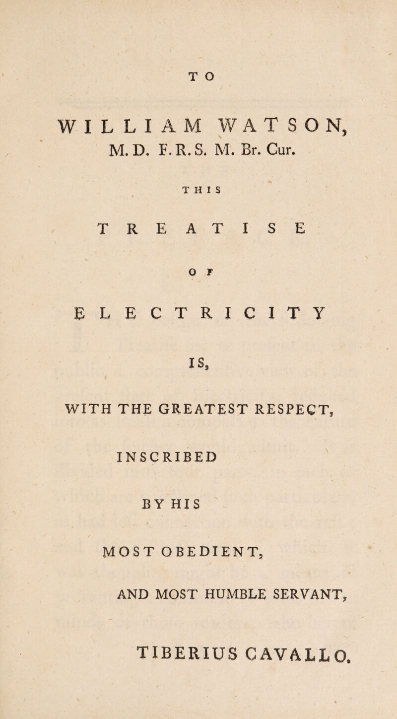 WILLIAM WATSON, M. D. F. R. S. M. Br. Cur. THIS TREATISE O F ELECTRICITY IS, WITH THE GREATEST RESPECT, INSCRIBED BY HIS MOST OBEDIENT, AND MOST HUMBLE SERVANT, TIBERIUS CAV&LLO t