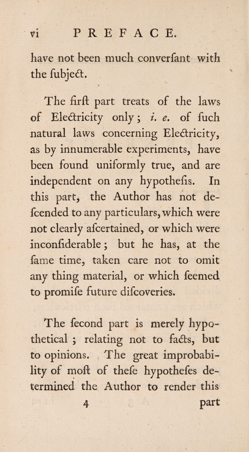 have not been much converfant with the fubjeCt. M ' The firft part treats of the laws of Electricity only; i. e. of fuch natural laws concerning Electricity, as by innumerable experiments, have been found uniformly true, and are independent on any hypothecs. In this part, the Author has not de- fcended to any particulars, which were not clearly afcertained, or which were inconliderable; but he has, at the fame time, taken care not to omit any thing material, or which feemed to promife future difcoveries. The fecond part is merely hypo¬ thetical ; relating not to faCts, but to opinions. , The great improbabi¬ lity of mod of thefe hypothefes de¬ termined the Author to render this part 4