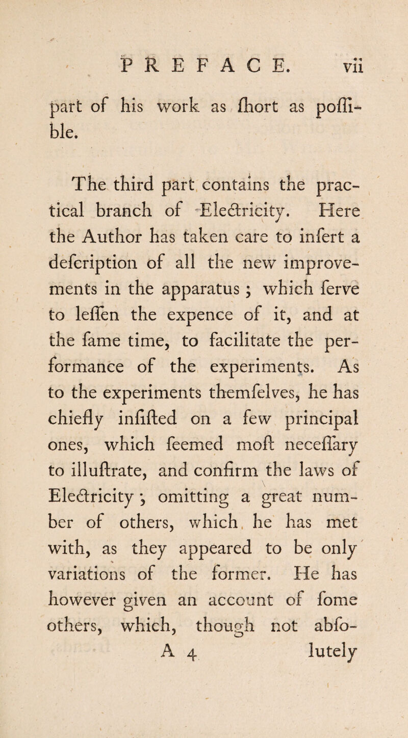 part of his work as fhort as pofli- ble. The third part contains the prac¬ tical branch of Electricity. Here the Author has taken care to infert a defcription of all the new improve¬ ments in the apparatus; which ferve to leflen the expence of it, and at the fame time, to facilitate the per¬ formance of the experiments. As to the experiments themfelves, he has chiefly inflfted on a few principal ones, which feemed moft necefiary to illuftrate, and confirm the laws of Electricity j omitting a great num¬ ber of others, which, he has met with, as they appeared to be only ■v variations of the former. He has however given an account of fome others, which, though not abfo-