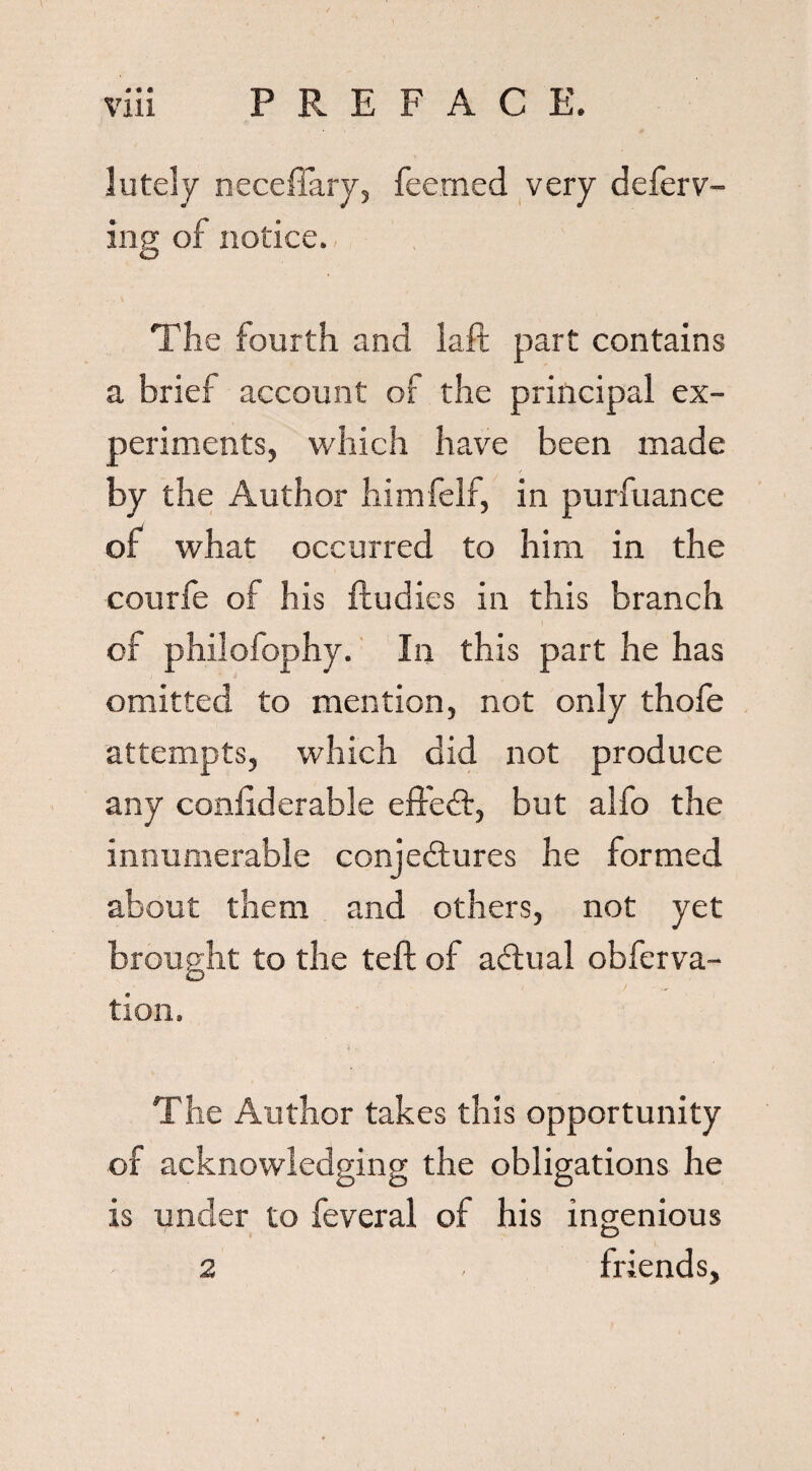 lately neceffary, feemed very defend¬ ing of notice. The fourth and laft part contains a brief account of the principal ex¬ periments, which have been made by the Author himfelf, in purfuance of what occurred to him in the courfe of his fludies in this branch of philofophy. In this part he has omitted to mention, not only thofe attempts, which did not produce any confiderable effect, but alfo the innumerable conjectures he formed about them and others, not yet brought to the teft of aCtual obferva- tion. The Author takes this opportunity of acknowledging the obligations he is under to feveral of his ingenious friends, 2