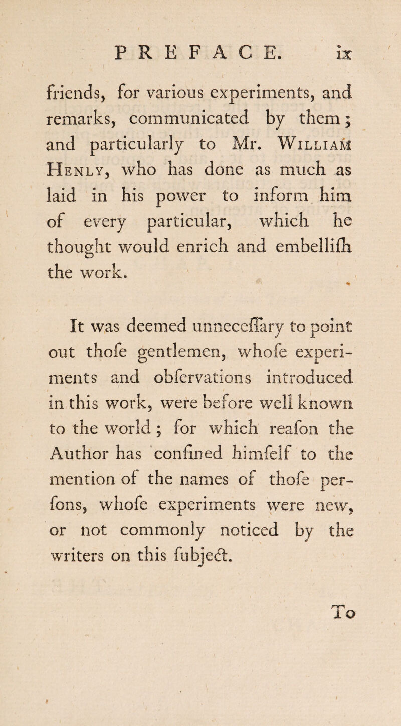 friends, for various experiments, and remarks, communicated by them; and particularly to Mr. William H enly, who has done as much as laid in his power to inform him of every particular, which he thought would enrich and embellifh O the work. It was deemed unneceffary to point out thofe gentlemen, whofe experi¬ ments and obfervations introduced in this work, were before well known to the world ; for which reafon the Author has confined himfelf to the mention of the names of thofe per- fons, whofe experiments were new, or not commonly noticed by the writers on this fubjeft. To
