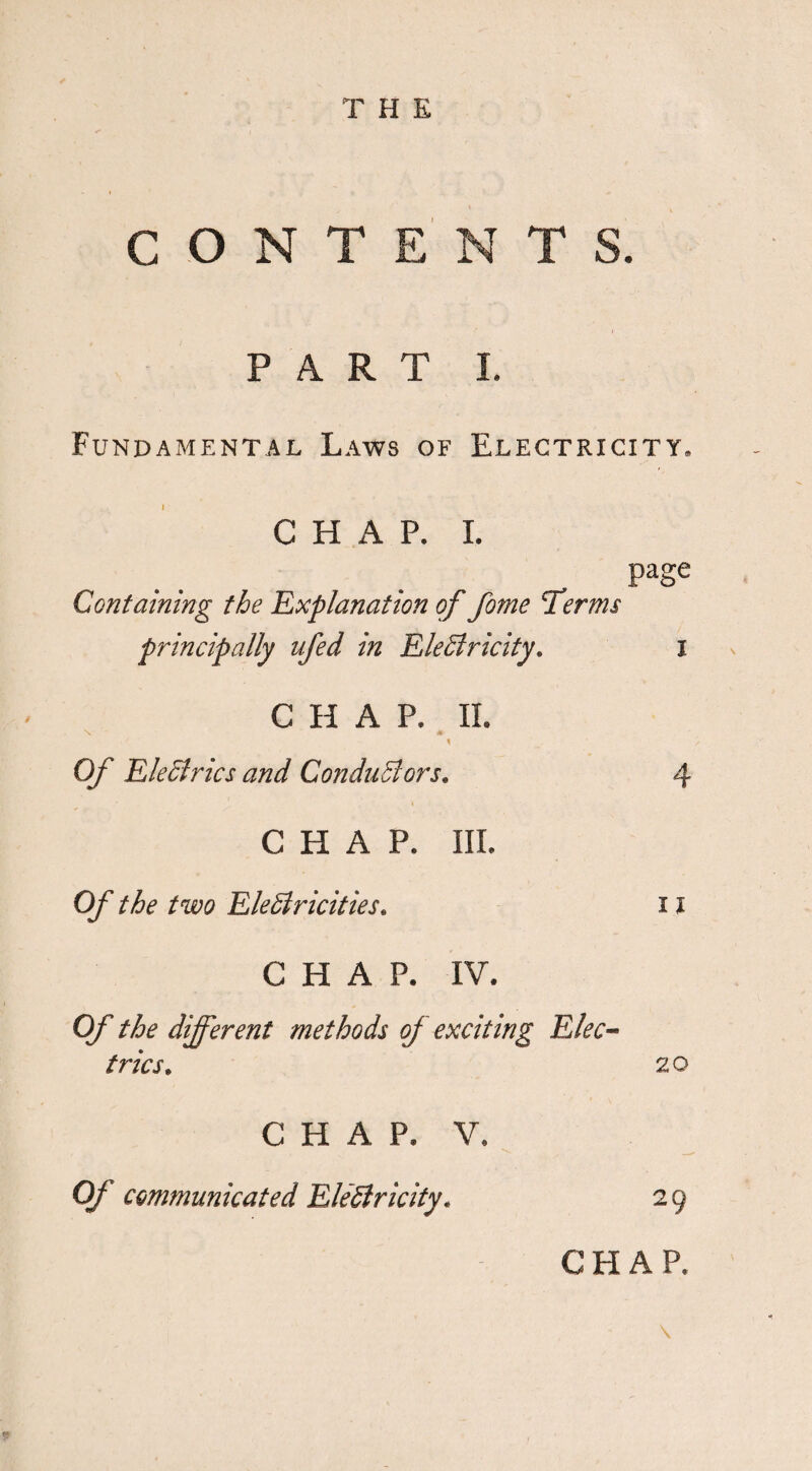 CONTENTS. PART I. Fundamental Laws of Electricity, CHAP. I. page Containing the Explanation of fame Terms principally ufed in EleSiricity. i CHAP. II. Of Electrics and Conductors. 4 CHAP. III. Of the two Electricities. 11 CHAP. IV. Of the different methods of exciting Elec¬ trics. 20 CHAP. V. Of communicated Electricity. 29 CHAP. \