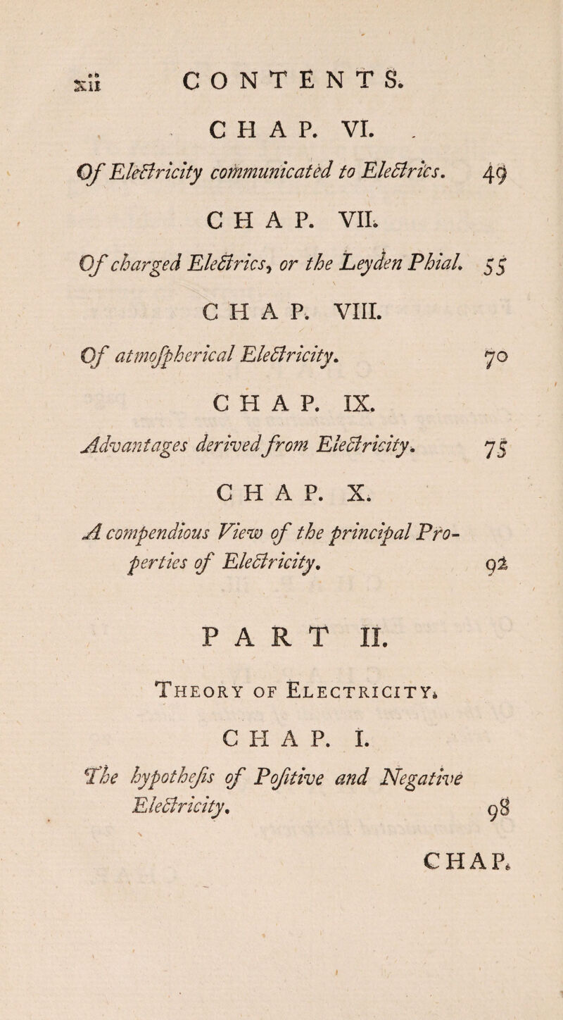*» :ui CONTENTS. C El A P. VI. Of EleCiricity communicated to Electrics. qg CHAP. VIE Of charged EleCtrics, or the Leyden Phial. 55 CHAP. VIII. Of atmofpberical Electricity. CHAP. IX. Advantages derivedfrom Electricity. CHAP. X. 75 compendious View of the principal Pro¬ perties of EleCiricity, q± PART II. Theory of Electricity. C H A P. I. hypothefs of Pofitive and Negative EleCiricity,