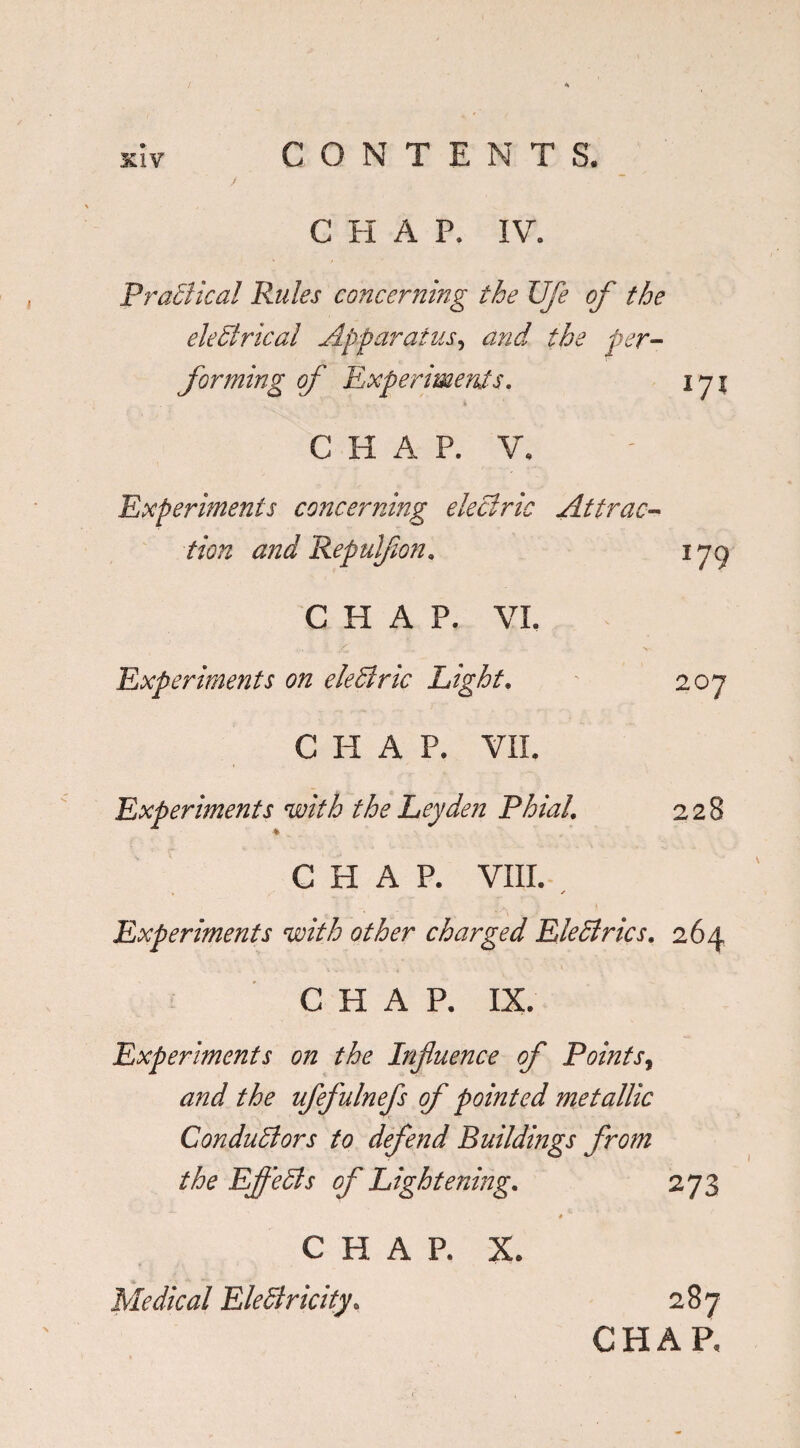 C H A P. IV. Practical Rules concerning the life of the electrical Apparatus, and the per¬ forming of Experiments. ip\ C H A P. V. Experiments concerning electric Attrac¬ tion and Repulfon» iyg CHAP. VI. Experiments on eleCtric Light. 207 CHAP. VII. Experiments with the Leyden Phial’ 228 CHAP. VIII. ✓ Experiments with other charged Eledries. 264 CHAP. IX. Experiments on the Influence of Points, and the ufefulnefs of pointed metallic Conductors to defend Buildings from the Effects of Lightening. 273 CHAP. X. Medical Electricity. 287