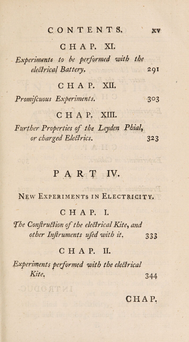 CHAP. XI. Experiments to be performed with the eleClrical Battery. 291 CHAP. XII. Promifcuous Experiments. 303 CHAP. XIII. Further Properties of the Leyden Phial, or charged EleClrics. 323 PART IV. Ne w Experiments in Electricity* CHAP. I. The ConfruBion of the eleBrical Kite, and other Infruments ufed with it. 333 CHAP. II. Experiments performed with the eleBrical Kite. 344