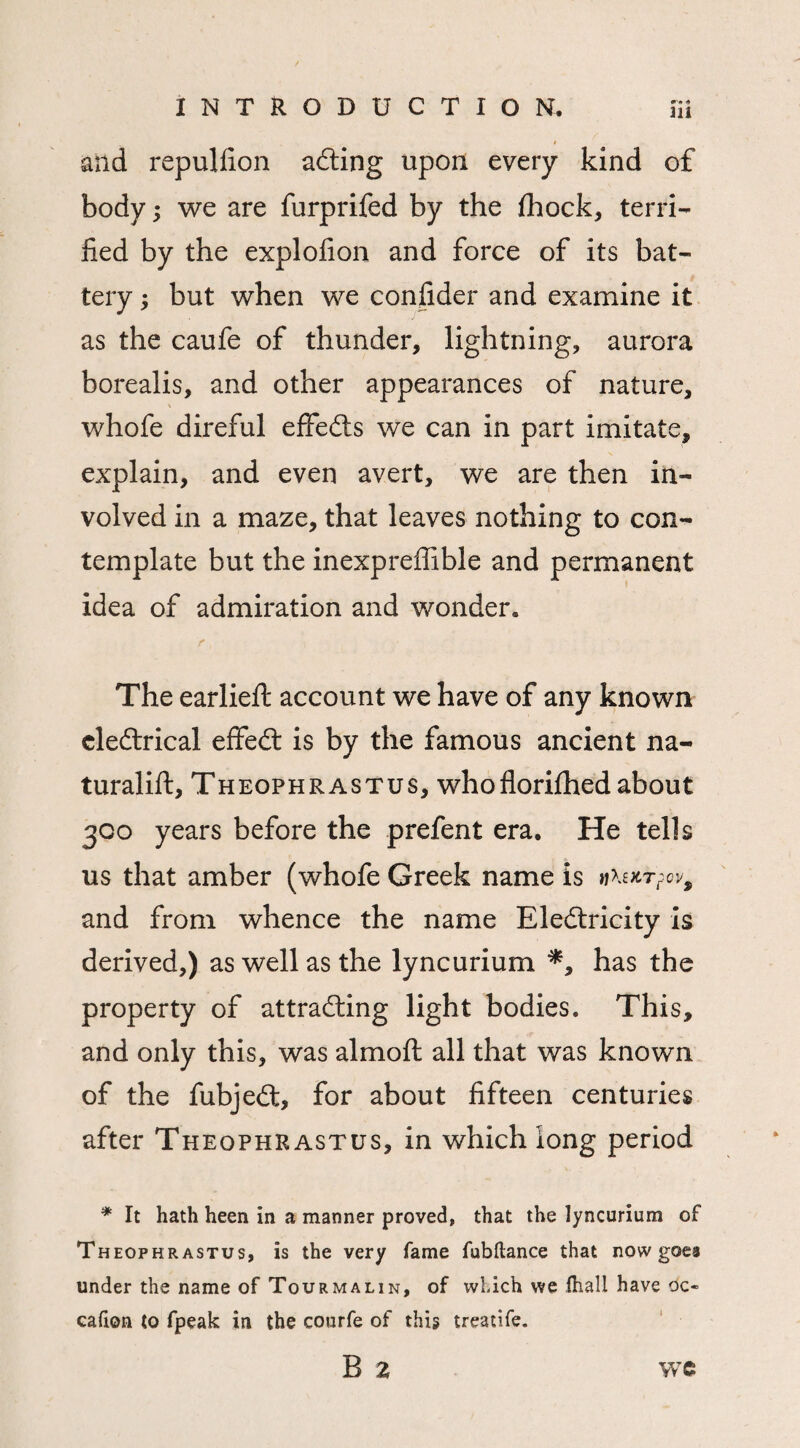and repuliion ailing upon every kind of body; we are furprifed by the fhock, terri¬ fied by the explofion and force of its bat¬ tery ; but when we confider and examine it as the caufe of thunder, lightning, aurora borealis, and other appearances of nature, whofe direful effeCts we can in part imitate, explain, and even avert, we are then in¬ volved in a maze, that leaves nothing to con¬ template but the inexpreffible and permanent idea of admiration and wonder. The earlieft account we have of any known cleCtrical effeCt is by the famous ancient na- turalift, Theophrastus, whoflorifhed about 300 years before the p refen t era. He tells us that amber (whofe Greek name is and from whence the name Electricity is derived,) as well as the lyncurium *, has the property of attracting light bodies. This, and only this, was almoft all that was known of the fubjeCt, for about fifteen centuries after Theophrastus, in which long period * It hath heen in a manner proved, that the lyncurium of Theophrastus, is the very fame fubftance that now goes under the name of Tourmalin, of which we fhall have oc« cafion to fpeak in the courfe of this treatife.