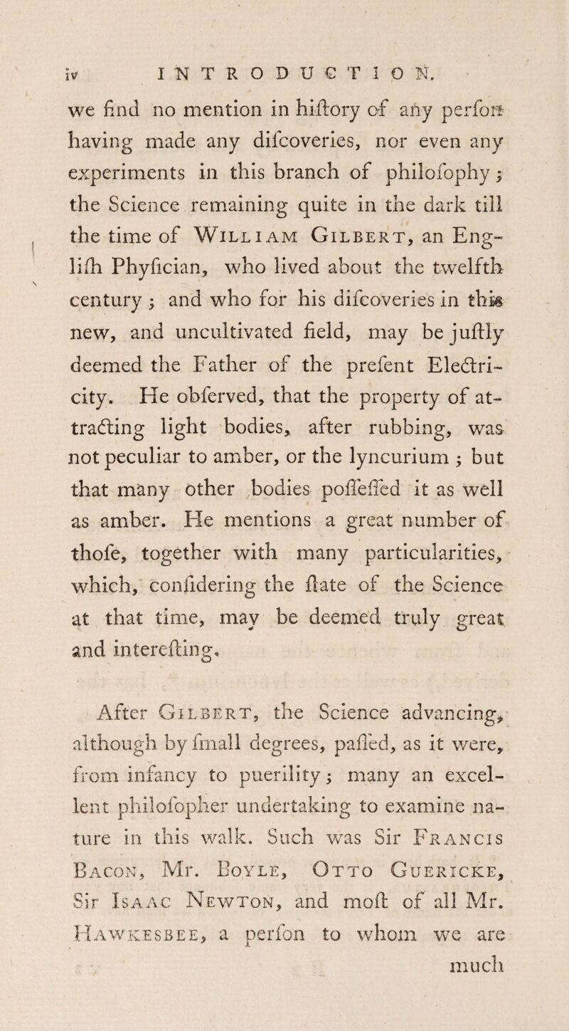 we find no mention in hiftory of any perform having made any difcoveries, nor even any experiments in this branch of philofophy; the Science remaining quite in the dark till the time of William Gilbert, an Eng- Jiih Phyfician, who lived about the twelfth century ; and who for his difcoveries in thk new, and uncultivated field, may bejuftly deemed the Father of the prefent Electri¬ city. He obferved, that the property of at¬ tracting light bodies, after rubbing, was not peculiar to amber, or the lyncurium ; but that many other bodies pofifefied it as well as amber. He mentions a great number of thofe, together with many particularities, which, confidering the flate of the Science at that time, may be deemed truly great and interefting. After Gilbert, the Science advancing, although byfmall degrees, palled, as it were, from infancy to puerility; many an excel¬ lent philofopher undertaking to examine na¬ ture in this walk. Such wras Sir Francis Bacon, Mr. Boyle, Otto Guericke, Sir Isaac Newton, and moft of all Mr. Hawkesbee, a perfon to whom wre are much