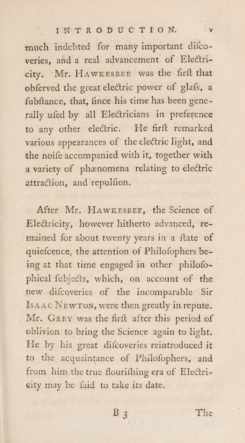 much indebted for many important difco- veries, and a real advancement of Eledri- city. Mr. Hawkesbee was the firft that obferved the great eledric power of glafs, a fubftance, that, fmce his time has been gene¬ rally ufed by all Eledricians in preference to any other eledric. Fie firft remarked various appearances of the eledric light, and the noife accompanied with it, together with a variety of phenomena relating to eledric attradion, and repulfiom After Mr. FIawkbsbef, the Science of Eledricity, however hitherto advanced, re¬ mained for about twenty years in a date of quiefcence, the attention of Philofophers be¬ ing at that time engaged in other philofo- phical fubjeds, which, on account of the new discoveries of the incomparable Sir Isaac Newton, were then greatly in repute. Mr. Grey was the firft after this period of oblivion to brine: the Science again to light. Fie by his great difeoveries reintroduced it to the acquaintance of Philofophers, and from him the true flouriihing era of Eledri¬ city may be faid to take its date.