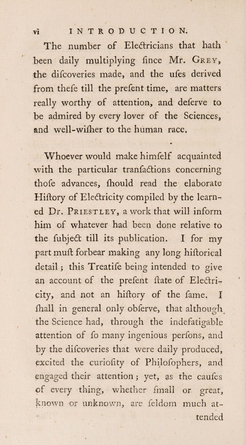 The number of Eledtricians that hath been daily multiplying fmce Mr. Grey, the difcoveries made, and the ufes derived from thefe till the prefent time, are matters really worthy of attention, and deferve to be admired by every lover of the Sciences, and weil-wifher to the human race. Whoever would make himfelf acquainted with the particular tranfadtions concerning thofe advances, flhould read the elaborate Hiftory of Ele&icity compiled by the learn¬ ed Dr. Priestley, a work that will inform him of whatever had been done relative to the fubjedt till its publication. I for my part muft forbear making any long hiftorical detail; this Treatife being intended to give an account of the prefent ftate of Electri¬ city, and not an hiftory of the fame. I fhall in general only obferve, that although the Science had, through the indefatigable attention of fo many ingenious perfons, and by the difcoveries that were daily produced, excited the curioftty of Philofophers, and engaged their attention; yet, as the caufes of every thing, whether fmall or great, known or unknown, are feldom much at¬ tended