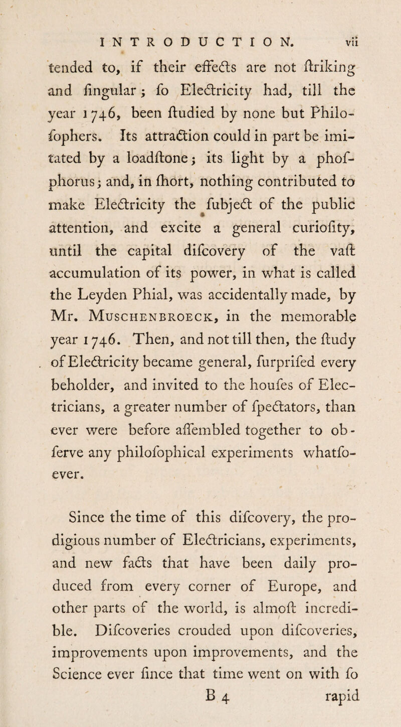 tended to, if their effefts are not Sinking and lingular; fo Electricity had, till the year 1746, been Studied by none but Philo¬ sophers. Its attraction could in part be imi¬ tated by a loadftone; its light by a phof- phorus; and, in fhort, nothing contributed to make Electricity the fubjeCt of the public attention, and excite a general curiolity, until the capital difcovery of the vaft accumulation of its power, in what is called the Leyden Phial, was accidentally made, by Mr. Muschenbroeck, in the memorable year 1746. Then, and not till then, the Study of EleCtricity became general, furprifed every beholder, and invited to the houfes of Elec¬ tricians, a greater number of fpeCtators, than ever were before aflembled together to ob - ferve any philofophical experiments whatfo- ever. Since the time of this difcovery, the pro¬ digious number of Electricians, experiments, and new faCts that have been daily pro¬ duced from every corner of Europe, and other parts of the world, is almoft incredi¬ ble. Difcoveries crouded upon difcoveries, improvements upon improvements, and the Science ever Since that time went on with fo B 4 rapid
