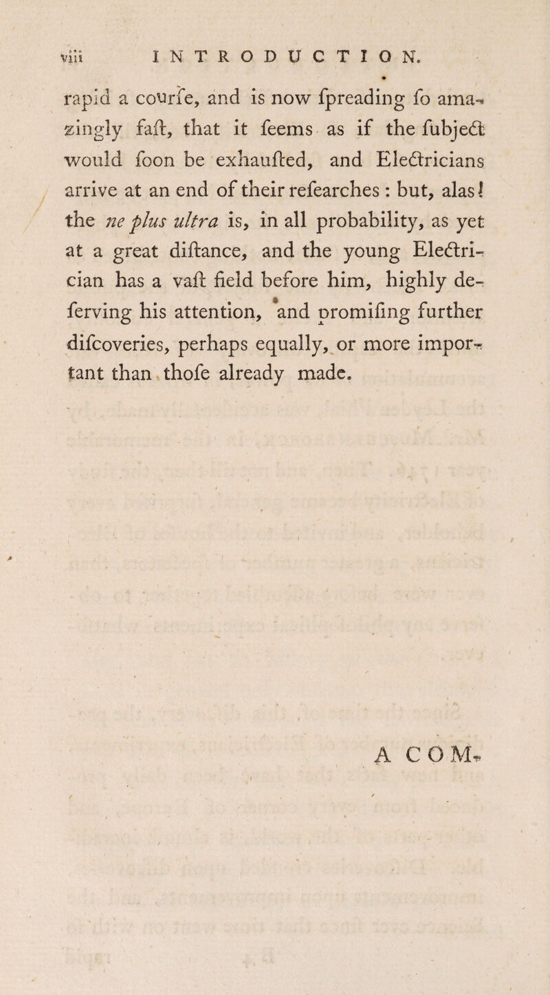 ♦ rapid a courfe, and is now fpreading fo ama^ singly faff, that it feems as if the fubjedt would foon be exhaufted, and Electricians arrive at an end of their refearches: but, alas! the ne plus ultra is, in all probability, as yet at a great diftance, and the young Electri¬ cian has a vaft field before him, highly de¬ fending his attention, and promifing further difcoveries, perhaps equally, or more import tant than thofe already made. A COM.