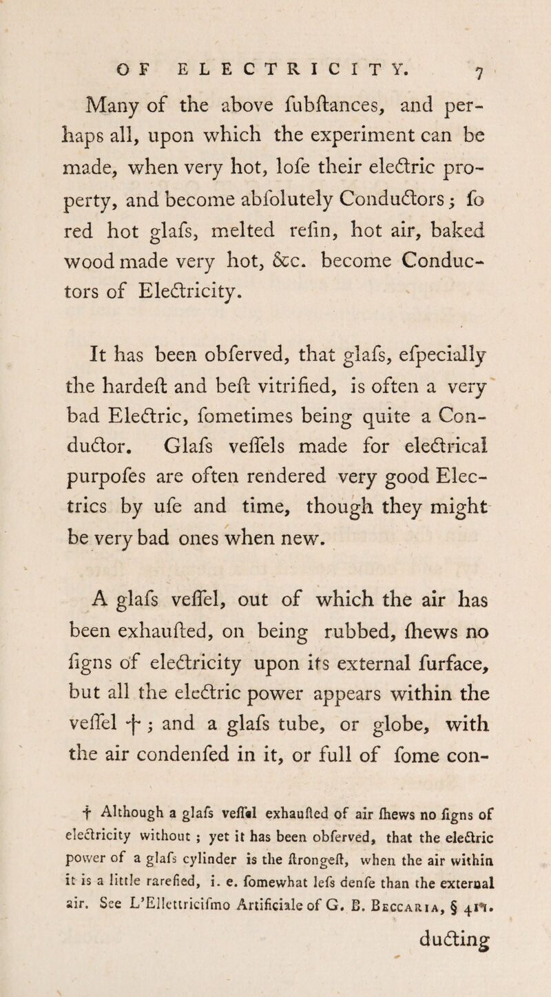 Many of the above fubftances, and per¬ haps all, upon which the experiment can be made, when very hot, lofe their eledtric pro¬ perty, and become abfolutely Condudtors; fo red hot glafs, melted reiin, hot air, baked wood made very hot, &c. become Conduc¬ tors of Eledtricity. It has been obferved, that glafs, efpecially the hardeft and beft vitrified, is often a very bad Eledtric, fometimes being quite a Con- dudtor. Glafs veffels made for electrical purpofes are often rendered very good Elec¬ trics by ufe and time, though they might be very bad ones when new. A glafs veflel, out of which the air has been exhaufled, on being rubbed, {hews no figns of eledtricity upon its external furface, but all the eledtric power appears within the veflel ; and a glafs tube, or globe, with the air condenfed in it, or full of fome con¬ i’ Although a glafs vefT«l exhaufled of air jfhews no iigns of electricity without ; yet it has been obferved, that the eledtric power of a glafs cylinder is the itrongeft, when the air within it is a little rarefied, i. e. fomewhat lefs denfe than the external air. See L’Ellettricifmo Artificial of G. B. Beccaria, § 41**. dudting