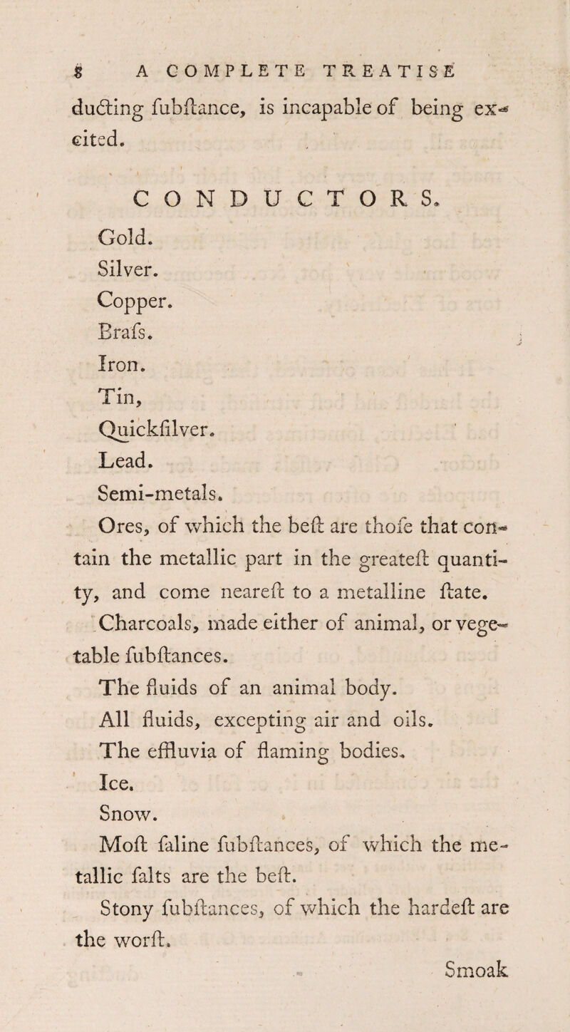 dueling fubftance, is incapable of being ex<* cited. » r 1 * ' % CONDUCTORS. Gold. Silver. Copper. Brafs. Iron. Tin, Quickfilver. Lead. Semi-metals. Ores, of which the beft are thole that con** tain the metallic part in the great eft quanti¬ ty, and come neareft to a metalline ftate. Charcoals, made either of animal, or vege¬ table fubftances. The fluids of an animal body. All fluids, excepting air and oils. The effluvia of flaming bodies. ' Ice. Snow. Moft faline fubftances, of which the me¬ tallic falts are the beft. Stony fubftances, of which the hardeft are the worft. Smoak