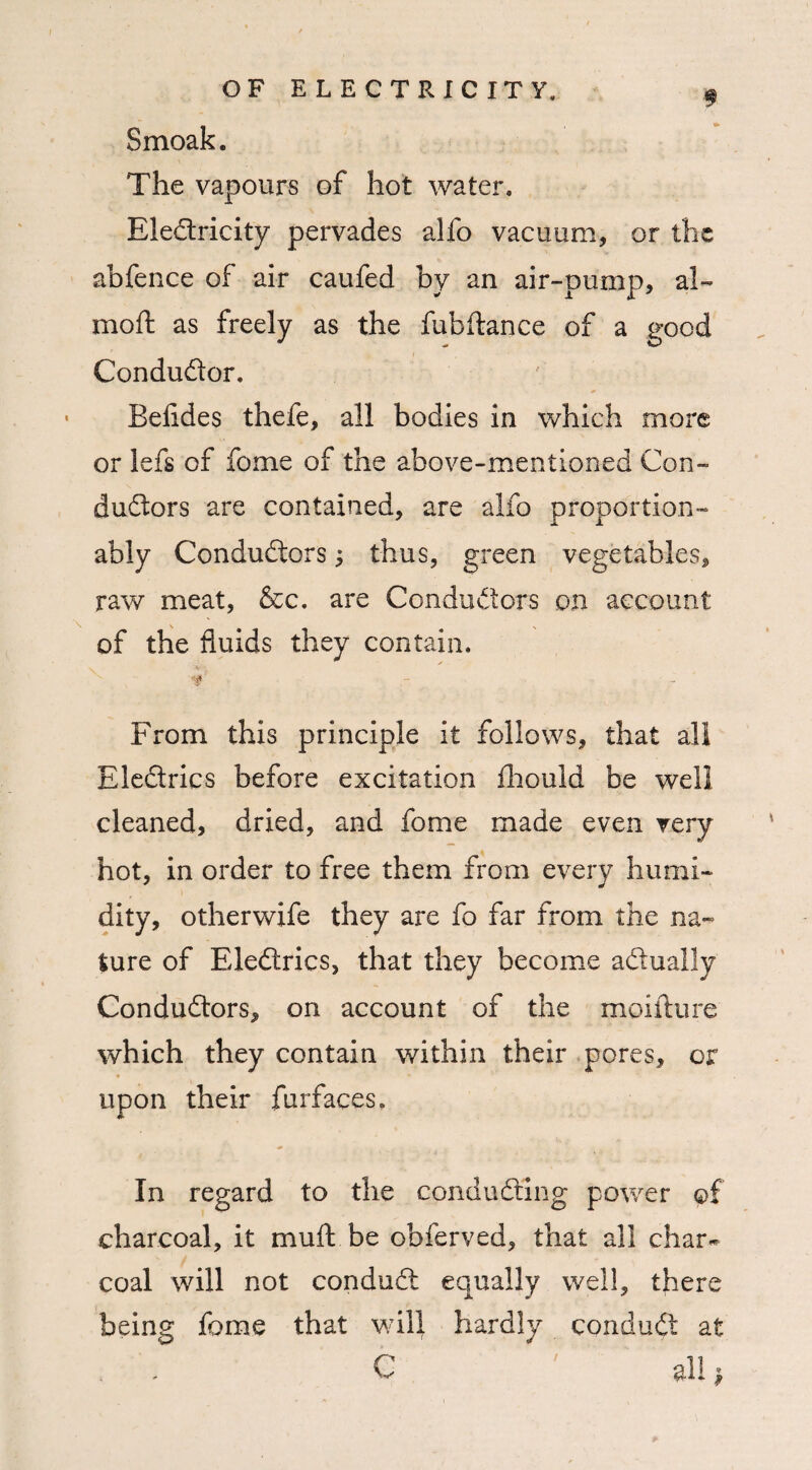 # Smoak. The vapours of hot water* EleCtricity pervades alfo vacuum, or the abfence of air caufed by an air-pump, al~ mod as freely as the fubftance of a good Conductor. Beiides thefe, all bodies in which more or lefs of fome of the above-mentioned Con¬ ductors are contained, are alfo proportion- ably Conductors; thus, green vegetables, raw meat, &c. are Conductors on account of the fluids they contain. ■4 From this principle it follows, that all EleCtrics before excitation fhould be well cleaned, dried, and fome made even very hot, in order to free them from every humi¬ dity, otherwife they are fo far from the na¬ ture of EleCtrics, that they become actually Conductors, on account of the moifture which they contain within their pores, or ♦ '■ * upon their furfaces. In regard to the conducting power of charcoal, it muft be obferved, that all char¬ coal will not conduCt equally well, there being fome that will hardly conduCt at C ' all ,
