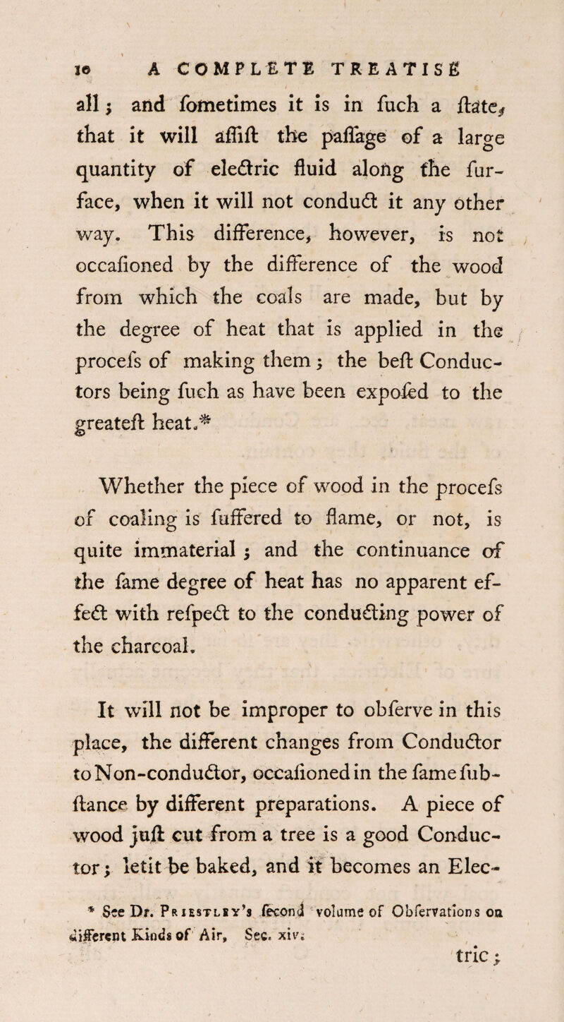 all; and fometimes it is in fuch a ftaite^ that it will aflift the paflfage of a large quantity of eleCtric fluid along the fur- face, when it will not conduct it any other way. This difference, however, is not occafioned by the difference of the wood from which the coals are made, but by the degree of heat that is applied in the procefs of making them; the beft Conduc¬ tors being fuch as have been expofed to the greateft heat^ Whether the piece of wood in the procefs of coaling is fuffered to flame, or not, is quite immaterial ; and the continuance of the fame degree of heat has no apparent ef¬ fect with refpeCt to the conducting power of the charcoal. It will not be improper to obferve in this place, the different changes from Conductor to Non-conduCtor, occafioned in the fame fub- ftance by different preparations. A piece of wood juft cut from a tree is a good Conduc¬ tor; letit be baked, and it becomes an Elec- * See Dr. Priestley’s feconi volume of Obfervatlons on different Kinds of Air, Sec. xiv: trie ;