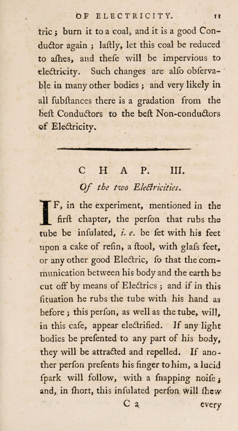 * ? trie; burn it to a coal, and it is a good Con¬ ductor again ; laftly, let this coal be reduced to allies, and thefe will be impervious to eleCtricity. Such changes are alfo obferva- b|e in many other bodies $ and very likely in * \ all fubftances there is a gradation from the heft Conductors to the belt Non-conduCtors of EleCtricity* t CHAP. III. Of the two EleStricities. IF, in the experiment, mentioned in the firft chapter, the perfon that rubs the tube be infulated, i. e. be fet with his feet upon a cake of refin, a ftool, with glafs feet, or any other good BleCtric, fo that the com¬ munication between his body and the earth be cut off by means of EleCtrics ; and if in this fituation he rubs the tube with his hand as before ; this perfon, as well as the tube, will, in this cafe, appear electrified. If any light bodies be prefented to any part of his body, they will be attracted and repelled. If ano¬ ther perfon prefents his finger to him, a lucid fpark will follow, with a fnapping noife; and, in fhort, this infulated perfon will fhew C 3 every