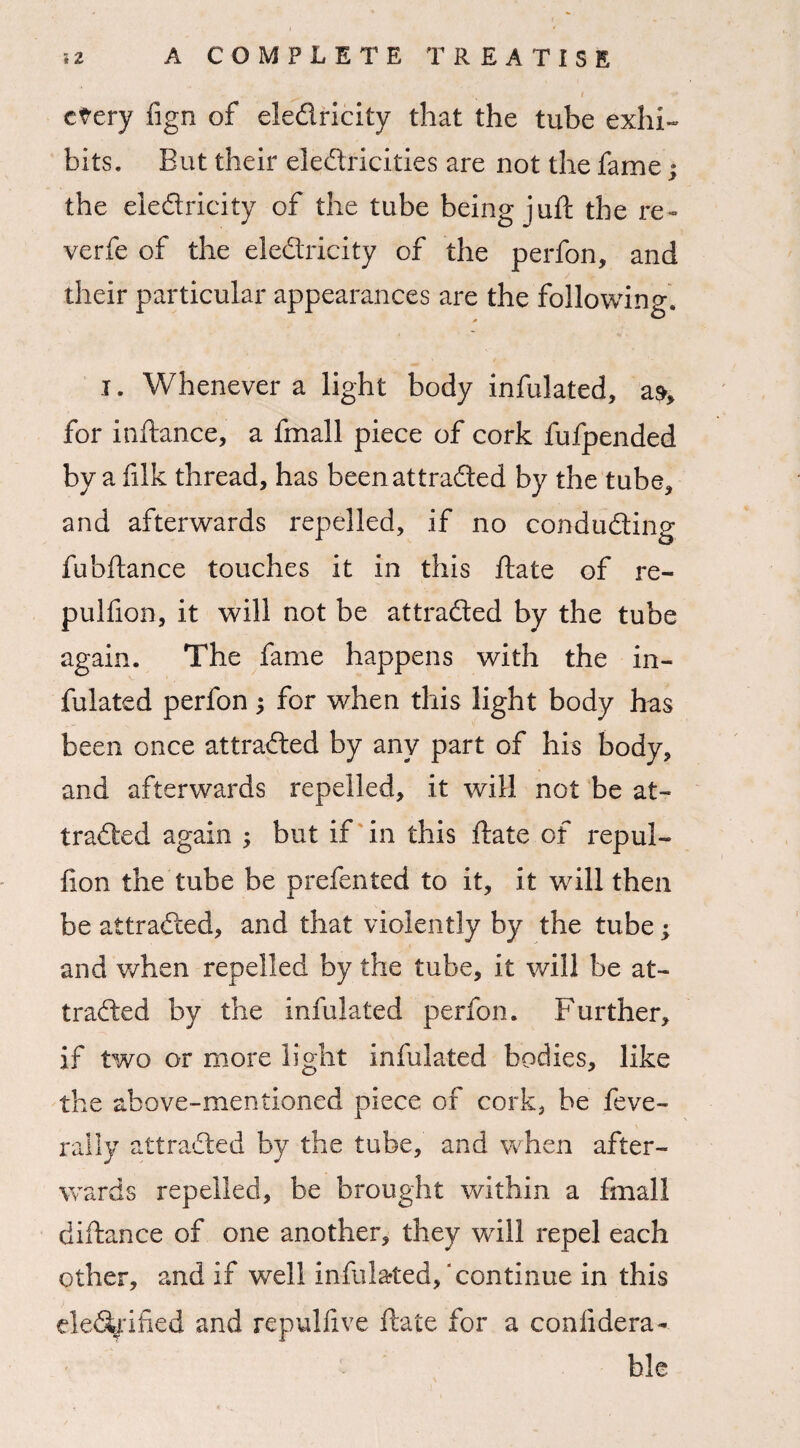 ctery fign of eledricity that the tube exhi¬ bits. But their electricities are not the fame; the eledricity of the tube being juft the re- verfe of the eledricity of the perfon, and their particular appearances are the following. i. Whenever a light body infulated, for inftance, a fmall piece of cork fufpended by a filk thread, has beenattraded by the tube, and afterwards repelled, if no conduding fubftance touches it in this ftate of re- pulfion, it will not be attraded by the tube again. The fame happens with the in- fulated perfon; for when this light body has been once attraded by any part of his body, and afterwards repelled, it will not be at¬ traded again ; but if in this ftate of repul- fton the tube be prefen ted to it, it will then be attraded, and that violently by the tube; and when repelled by the tube, it will be at¬ traded by the infulated perfon. Further, if two or more light infulated bodies, like the above-mentioned piece of cork, be feve- rally attraded by the tube, and when after¬ wards repelled, be brought within a fmall diftance of one another, they will repel each other, and if well infulated, continue in this elediihed and repulfive ftate for a coniidera- ble