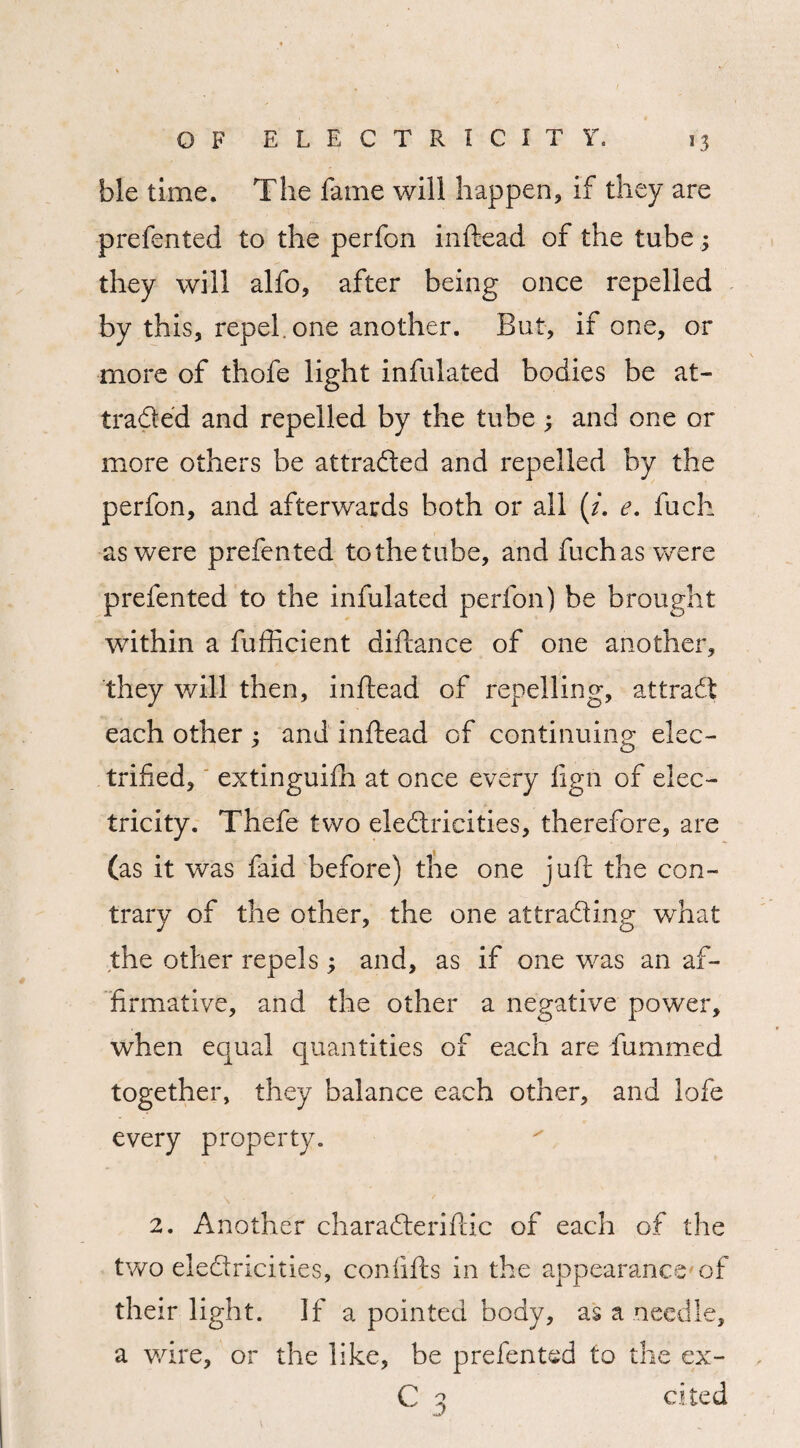 ble time. The fame will happen, if they are prefented to the perfon inftead of the tube 3 they will alfo, after being once repelled by this, repel, one another. But, if one, or more of thofe light infulated bodies be at¬ tracted and repelled by the tube 3 and one or more others be attracted and repelled by the perfon, and afterwards both or ail (/. e. fuch as were prefented to the tube, and fuchas were prefented to the infulated perfon) be brought within a fufficient diftance of one another, they will then, inftead of repelling, attradt each other 3 and inftead of continuing elec¬ trified, extinguifti at once every fign of elec¬ tricity. Thefe two electricities, therefore, are (as it was faid before) the one juft the con¬ trary of the other, the one attracting what the other repels 3 and, as if one was an af¬ firmative, and the other a negative power, when equal quantities of each are fummed together, they balance each other, and lofe every property. 2. Another charaCteriftic of each of the two electricities, confifts in the appearance of their light. If a pointed body, as a needle, a wire, or the like, be prefented to the ex- C 3 cited
