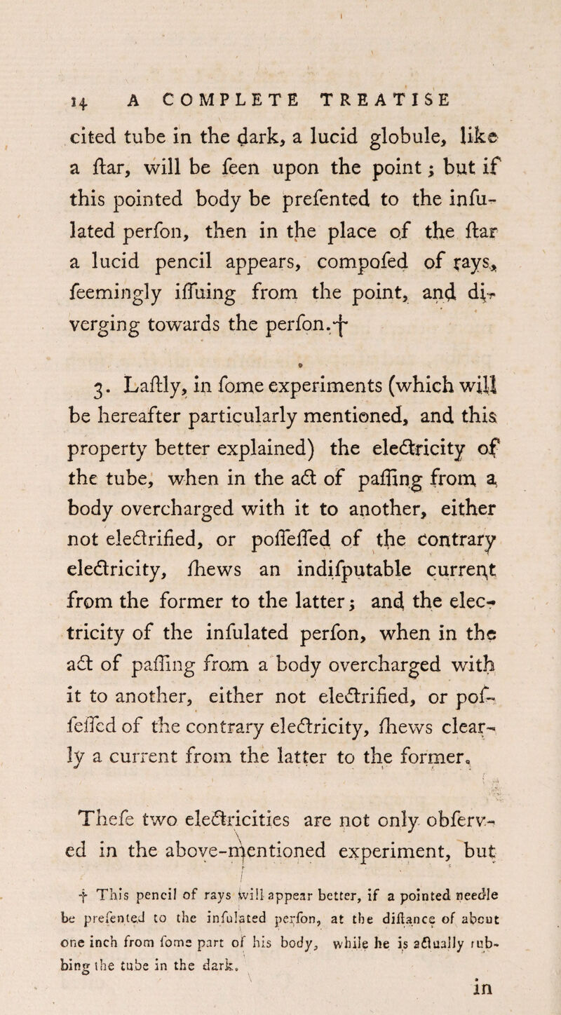 cited tube in the dark, a lucid globule, like a ftar, will be feen upon the point; but if this pointed body be prefented to the infu- lated perfon, then in the place of the ftar a lucid pencil appears, compofed of j-ays* feemingly iffuing from the point, and di¬ verging towards the perfon.S* <* v . 9 3. Laftly, in fome experiments (which will be hereafter particularly mentioned, and this property better explained) the electricity of the tube, when in the ad of pafftng from a body overcharged with it to another, either not eledrified, or poflefied of the Contrary eledricity, fhews an indisputable current from the former to the latter; and the elec-* tricity of the infulated perfon, when in the ad of paffing from a body overcharged with it to another, either not eledrified, or pof~ felled of the contrary eledricity, thews clear¬ ly a current from the latter to the former, 1 , ; Thefe two eledricities are not only obferv- ed in the above-n)entioned experiment, but I f This pencil of rays Will appear better, if a pointed needle be prefente.d to the infulated perfon, at the difUnce of about one inch from fome part of his body, while he is aflually tub- bingihe tube in the dark. \ • in
