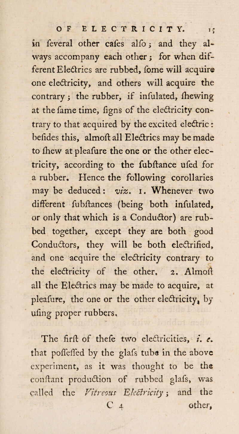 m feveral other cafes alfo; and they al¬ ways accompany each other; for when dif¬ ferent Eledtrics are rubbed, fome will acquire one eledlricity, and others will acquire the contrary; the rubber, if infulated, fhewing at the fame time, figns of the eledlricity con¬ trary to that acquired by the excited eledlric: befides this, almoft all Eledlrics may be made to fliew at pleafure the one or the other elec¬ tricity, according to the fubftance ufed for a rubber. Hence the following corollaries may be deduced: viz. i. Whenever two different fubflances (being both infulated, or only that which is a Condudtor) are rub¬ bed together, except they are both good Condudlors, they will be both eledlrified, and one acquire the eledlricity contrary to the eledlricity of the other, 2. Almoff all the Eledlrics may be made to acquire, at pleafure, the one or the other eledlricity, by ufing proper rubbers. The firft of thefe two eledlricities, i. e. that poffeffed by the glafs tub® in the above experiment, as it was thought to be the conftant produdlion of rubbed glafs, was called the Vitreous Electricity; and the